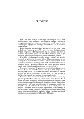 PREFAZIONE




    Fino a non molto tempo fa si riteneva che il problema del traffico urba-
no fosse un po’ come la pioggia o un raffreddore, qualcosa a cui doversi
assoggettare, magari con irritazione crescente nei periodi in cui la situa-
zione volgeva al peggio, ma comunque con una buona dose di rassegnata
sopportazione.
    Con la diffusione sempre maggiore delle auto private – in Italia, a parti-
re dagli anni Sessanta del secolo XX – ci si è resi conto che il contenimen-
to della congestione e dell’inquinamento che esse generano era ormai un
elemento cruciale nella qualità della vita urbana. Comincia allora un pe-
riodo che potremmo definire del governo tradizionale della mobilità.
    Il modello tradizionale della mobilità urbana – caratterizzato per oltre
un secolo da spostamenti sistematici dal lato della domanda e da soluzioni
di trasporto di massa dal lato dell’offerta – entra in crisi quando la riparti-
zione modale comincia ad appoggiarsi in modo crescente sul trasporto in-
dividuale privato a seguito dell’aumento del reddito pro capite, determi-
nando una crisi funzionale e finanziaria del trasporto collettivo.
    È in questo periodo che gli spostamenti urbani iniziano ad essere carat-
terizzati da una crescente articolazione nello spazio e nel tempo, ed è in
questo periodo che si crea uno scollamento tra la domanda di mobilità,
sempre più volatile e irregolare, sia come orari che come percorsi, e
l’offerta che rimane invece ingessata su schemi tradizionali.
    Il contesto in cui si colloca il servizio di auto condivisa o car sharing
presenta quindi un buon potenziale per almeno due ordini di motivi. Da un
lato le collettività urbane e gli amministratori chiamati a rappresentarle so-
no sempre meno soddisfatti dal modello di mobilità esistente che poggia in
modo eccessivo sull’uso di auto private, con le conseguenze sociali e am-
bientali a tutti note. Dall’altro, le aziende di trasporto collettivo sono ina-
deguate a soddisfare le mutate esigenze degli utenti, e vivono da tempo un
circolo vizioso di crisi finanziaria, riduzione conseguente degli investi-
menti, abbassamento del livello qualitativo del servizio offerto e perdita di
utenti con conseguente acutizzarsi dei deficit di bilancio.

                                       9
 