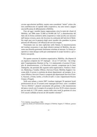 cevono agevolazioni tariffarie, mentre sono considerati “utenti” coloro che
non contribuiscono al capitale della cooperativa, ma sono tenuti a pagare
una tariffa annua di abbonamento a Mobility.
    Fino ad oggi i membri hanno rappresentato circa la metà dei clienti di
Mobility: nel 2006 erano 32.000 su 69.600 (46 %)46, a dimostrazione del
fatto che la forma costitutiva della cooperativa è stata accolta con successo
dall’utenza svizzera, posto che favorisce la continuità dell’attività di Mobi-
lity negli anni con la garanzia degli stessi membri che guardano in prima
persona all’efficienza e all’efficacia del servizio erogato.
    Nonostante non sia stato esplicitato nello Statuto, la massimizzazione
del risultato economico è uno degli obiettivi primari di Mobility, che pre-
senta una filosofia gestionale fortemente orientata al mercato. La forma co-
operativa è stata dunque scelta per contemperare lo scopo lucrativo e gli o-
biettivi non-profit.

    Per quanto concerne la struttura organizzativa, Mobility, che dispone di
un organico composto da 147 impiegati – di cui 117 full-time – ha svilup-
pato l’organigramma illustrato in Fig. 1.4, mantenendo a Lucerna il Consi-
glio di amministrazione, e la Direzione centrale, competente per le linee
strategiche, che presiede alle seguenti unità organizzative: Finanza e Siste-
mi, Marketing e Vendite, Offerta e Servizio Clienti, Mobility Support. Cia-
scuna delle 4 sezioni è costituita da alcuni dipartimenti: ad esempio, la se-
zione Offerta e Servizio Clienti è composta dai dipartimenti Servizio Clien-
ti, Stazioni, e Flotta; inoltre, a livello di staff, vi sono i dipartimenti Risorse
Umane e Progetti.
    Nelle aree urbane, a inizio 2007, risultano impiegati 38 operatori locali
professionisti (di cui 35 assunti come impiegati full-time): sono i cosiddetti
“Service-Mobiler”, preposti unicamente alla gestione e alla manutenzione
del parco veicoli con il compito di occuparsi di circa 30-50 vetture ciascuno
per un totale di 1.230 vetture, mentre nelle zone rurali la gestione di circa
610 veicoli è affidata al lavoro di 320 membri volontari47.



46
  Cfr. Mobility Annual Report, 2006.
47
  Intervista diretta all’Amministratore delegato di Mobility Support, P. Muheim, gennaio
2007.


                                          55
 
