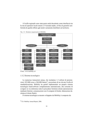 A livello regionale sono state poste unità decentrate come interfaccia tra
la rete di operatori locali esterni e l’Azienda madre, al fine di garantire uni-
formità di qualità offerta agli utenti variamente distribuiti sul territorio.

Fig. 1.4 - Struttura organizzativa di Mobility




Fonte: www.mobility.ch

1.3.2 Sistema tecnologico

    Le numerose transazioni annue, che includono 1.3 milioni di prenota-
zioni, 835.000 corse e 260.000 fatture48, necessitano di un elevato livello di
standardizzazione. Mobility ha quindi implementato un proprio sistema
tecnologico hard-software completamente automatizzato, che consente di
svolgere in via elettronica tutte le procedure fornitore-cliente (prenotazione
mediante Internet, comunicazioni con il computer di bordo, fatturazione de-
stinata al cliente finale).
    Il sistema tecnologico avanzato sviluppato da Mobility è composto da:


48
     Cfr. Mobility Annual Report, 2006.


                                                 56
 