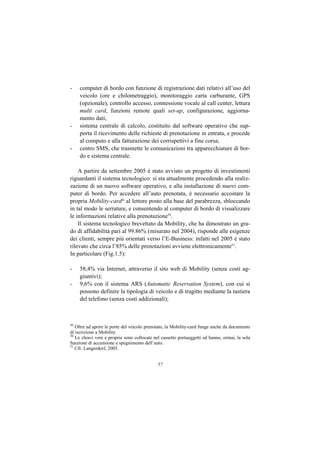 -    computer di bordo con funzione di registrazione dati relativi all’uso del
     veicolo (ore e chilometraggio), monitoraggio carta carburante, GPS
     (opzionale), controllo accesso, connessione vocale al call center, lettura
     multi card, funzioni remote quali set-up, configurazione, aggiorna-
     mento dati;
-    sistema centrale di calcolo, costituito dal software operativo che sup-
     porta il ricevimento delle richieste di prenotazione in entrata, e procede
     al computo e alla fatturazione dei corrispettivi a fine corsa;
-    centro SMS, che trasmette le comunicazioni tra apparecchiature di bor-
     do e sistema centrale.

    A partire da settembre 2005 è stato avviato un progetto di investimenti
riguardanti il sistema tecnologico: si sta attualmente procedendo alla realiz-
zazione di un nuovo software operativo, e alla installazione di nuovi com-
puter di bordo. Per accedere all’auto prenotata, è necessario accostare la
propria Mobility-card49 al lettore posto alla base del parabrezza, sbloccando
in tal modo le serrature, e consentendo al computer di bordo di visualizzare
le informazioni relative alla prenotazione50.
    Il sistema tecnologico brevettato da Mobility, che ha dimostrato un gra-
do di affidabilità pari al 99.86% (misurato nel 2004), risponde alle esigenze
dei clienti, sempre più orientati verso l’E-Business: infatti nel 2005 è stato
rilevato che circa l’85% delle prenotazioni avviene elettronicamente51.
In particolare (Fig.1.5):

-    58,4% via Internet, attraverso il sito web di Mobility (senza costi ag-
     giuntivi);
-    9,6% con il sistema ARS (Automatic Reservation System), con cui si
     possono definire la tipologia di veicolo e di tragitto mediante la tastiera
     del telefono (senza costi addizionali);



49
   Oltre ad aprire le porte del veicolo prenotato, la Mobility-card funge anche da documento
di iscrizione a Mobility.
50
   Le chiavi vere e proprie sono collocate nel cassetto portaoggetti ed hanno, ormai, la sola
funzione di accensione e spegnimento dell’auto.
51
   Cfr. Langerdorf, 2005.


                                             57
 