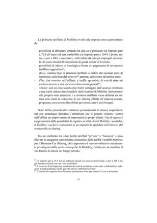 Le politiche tariffarie di Mobility rivolte alle imprese sono caratterizzate
da:

-     possibilità di abbonarsi optando tra una card personale (di importo pari
      a 72 € all’anno) ed una trasferibile (di importo pari a 150 € il primo an-
      no, e pari a 90 € i successivi), utilizzabile da tutti gli impiegati azienda-
      li che siano titolari di una patente di guida valida in Svizzera;
-     possibilità di ridurre la franchigia a fronte del pagamento di un importo
      tariffario aggiuntivo61;
-     Basic, sistema base di riduzioni tariffarie a partire dal secondo anno di
      iscrizione, sulla base del turnover62 generato dalle corse del primo anno;
-     Plus, che consiste nell’offerta, a tariffe agevolate, di veicoli riservati
      esclusivamente a una società in determinati periodi63;
-     Master, con cui una società può trarre vantaggio dall’accesso illimitato
      a una o più vetture, trasferendole dalle stazioni di Mobility direttamente
      alla propria sede aziendale. Le struttura tariffaria viene definita su mi-
      sura così come la soluzione di car sharing offerta all’impresa-cliente,
      progettata con estrema flessibilità per ottimizzare i suoi bisogni.

    Sono infine presenti altre iniziative promozionali di minore importanza,
ma che comunque denotano l’attenzione che il gestore svizzero riserva
nell’offrire un ampio spettro di opportunità ai propri clienti. Una di queste è
rappresentata dalla possibilità di regalare ad altri clienti Mobility i cosiddet-
ti Mobility vouchers, consistenti in un importo da spendere nell’utilizzo del
servizio di car sharing.

    Da un confronto tra i due profili tariffari “private” e “business” si può
rilevare la maggiore convenienza economica delle tariffe variabili proposte
per il Business Car Sharing, che rappresenta il mercato-obiettivo attualmen-
te privilegiato dalle scelte strategiche di Mobility, finalizzate ad ampliare il
suo bacino di utenza nel lungo periodo.


61
   Di importo pari a 75 € per gli abbonati annuali con una card personale, e pari a 225 € per
gli abbonati annuali con una card trasferibile.
62
   Il turnover di un’impresa è costituito da costi di iscrizione, costi orari e chilometrici, ridu-
zioni di responsabilità, tariffe per altri servizi offerti da Mobility.
63
   È rivolta alle imprese che effettuano prenotazioni fisse per almeno 32 ore a settimana.


                                                62
 