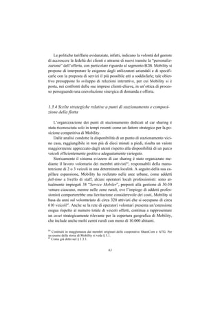 Le politiche tariffarie evidenziate, infatti, indicano la volontà del gestore
di accrescere la fedeltà dei clienti e attrarne di nuovi tramite la “personaliz-
zazione” dell’offerta, con particolare riguardo al segmento B2B. Mobility si
propone di interpretare le esigenze degli utilizzatori aziendali e di specifi-
carle con la proposta di servizi il più possibile atti a soddisfarle; tale obiet-
tivo presuppone lo sviluppo di relazioni interattive, per cui Mobility si è
posta, nei confronti delle sue imprese clienti-chiave, in un’ottica di proces-
so perseguendo una coevoluzione sinergica di domanda e offerta.


1.3.4 Scelte strategiche relative a punti di stazionamento e composi-
zione della flotta

    L’organizzazione dei punti di stazionamento dedicati al car sharing è
stata riconosciuta solo in tempi recenti come un fattore strategico per la po-
sizione competitiva di Mobility.
    Dalle analisi condotte la disponibilità di un punto di stazionamento vici-
no casa, raggiungibile in non più di dieci minuti a piedi, risulta un valore
maggiormente apprezzato dagli utenti rispetto alla disponibilità di un parco
veicoli efficientemente gestito e adeguatamente variegato.
    Storicamente il sistema svizzero di car sharing è stato organizzato me-
diante il lavoro volontario dei membri attivisti64, responsabili della manu-
tenzione di 2 o 3 veicoli in una determinata località. A seguito della sua ca-
pillare espansione, Mobility ha reclutato nelle aree urbane, come addetti
full-time a livello di staff, alcuni operatori locali professionisti: sono at-
tualmente impiegati 38 “Service Mobiler”, preposti alla gestione di 30-50
vetture ciascuno, mentre nelle zone rurali, ove l’impiego di addetti profes-
sionisti comporterebbe una lievitazione considerevole dei costi, Mobility si
basa da anni sul volontariato di circa 320 attivisti che si occupano di circa
610 veicoli65. Anche se la rete di operatori volontari presenta un’estensione
esigua rispetto al numero totale di veicoli offerti, continua a rappresentare
un asset strategicamente rilevante per la copertura geografica di Mobility,
che include anche molti centri rurali con meno di 10.000 abitanti.

64
   Costituiti in maggioranza dai membri originari delle cooperative ShareCom e ATG. Per
un esame della storia di Mobility si veda § 1.1.
65
   Come già detto nel § 1.3.1.


                                          63
 