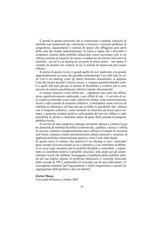 È quindi in questa situazione che si cominciano a studiare soluzioni di
mobilità non tradizionali per concorrere a risolvere i crescenti problemi di
congestione, inquinamento e carenza di spazio che affliggono gran parte
delle città del mondo industrializzato. Si inizia a capire che l’articolato e
complesso sistema della mobilità urbana può essere governato solo se un
efficace sistema di trasporto di massa è coadiuvato da sistemi innovativi di
mobilità – tra cui il car sharing ha un posto di primo piano – che hanno il
compito di inserirsi nei contesti in cui il sistema di massa non può essere
efficace.
    Il merito di questo lavoro è quindi quello di aver analizzato con grande
approfondimento un tema che potrebbe reinterpretare l’uso dell’auto in cit-
tà. Con il car sharing, come gli autori mostrano chiaramente, si acquista
l’uso del mezzo anziché il mezzo stesso, e vengono garantiti benefici simi-
li a quelli dell’auto privata in termini di flessibilità e comfort, pur a costi
(privati ed esterni) sensibilmente inferiori rispetto alla proprietà.
    Il volume chiarisce i reali effetti che – soprattutto una volta che diffon-
desse significativamente esplicando i suoi effetti di rete – il servizio di au-
to condivisa potrebbe avere sulle collettività urbane, sulle amministrazioni
locali e sulle aziende di trasporto collettivo. Collocandosi come servizio di
mobilità in alternativa all’auto privata avrebbe la possibilità fare sistema
con il trasporto collettivo, come mostrato in relazione ad alcuni paesi eu-
ropei, e generare ricadute positive sulla qualità del servizio offerto e sulla
possibilità di attrarre e trattenere utenti da parte delle aziende di trasporto
pubblico locale.
    Il servizio di auto condivisa è dunque strumento idoneo a colmare il gap
tra domanda di mobilità flessibile (confortevole, capillare, veloce) e offerta
di servizio collettivo (tendenzialmente poco efficace) evitando di incorrere
nell’errore, comune a molte amministrazioni urbane nazionali e straniere, di
applicare politiche esclusivamente punitive verso l’auto individuale.
In questo senso il volume, che analizza il car sharing in tutti i principali
paesi europei ed extra europei in cui è operativo, è un contributo al dibatti-
to in corso sugli strumenti per la mobilità flessibile e sostenibile, e soprat-
tutto un contributo relativo a possibili soluzioni, utile anche per gli ammi-
nistratori locali che debbano fronteggiare il problema della mobilità urba-
na nel suo triplice aspetto di problema finanziario (i crescenti disavanzi
delle aziende di TPL), ambientale (il crescente uso di auto individuali e il
conseguente aumento dell’inquinamento e della congestione) e sociale (la
segregazione delle periferie e dei ceti deboli).

Enrico Musso
Università di Genova, ottobre 2007

                                      10
 