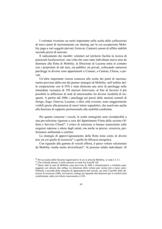I volontari rivestono un ruolo importante nella scelta delle collocazioni
di nuovi punti di stazionamento car sharing, per la cui occupazione Mobi-
lity paga a vari soggetti (privati, Ferrovie, Cantoni) canoni di affitto stabiliti
secondo prezzi di mercato.
    Il radicamento dei membri volontari sul territorio facilita la ricerca di
potenziali localizzazioni: una volta che sono state individuate nuove aree da
destinare alla flotta di Mobility, la Direzione di Lucerna entra in contatto
con i proprietari di tali aree, sia pubblici sia privati, collocando numerosi
parcheggi in diverse zone appartenenti a Comuni, a Cantoni, Chiesa, o pri-
vati.
    Un’altra importante risorsa connessa alla scelta dei punti di staziona-
mento proviene dalla rete dei partner strategici di Mobility: nell’ambito del-
la cooperazione con le FFS è stata dislocata una serie di parcheggi nelle
immediate vicinanze di 350 stazioni ferroviarie, al fine di favorire il più
possibile la diffusione di nodi di interscambio tra diverse modalità di tra-
sporto. A partire dal 2006, i parcheggi nei pressi delle stazioni centrali di
Zurigo, Zugo, Ginevra, Locarno, e altre città svizzere, sono maggiormente
visibili grazie alla presenza di nuovi totem segnaletici, che assolvono anche
alla funzione di supporto promozionale alla mobilità combinata.

    Per quanto concerne i veicoli, le scelte strategiche sono riconducibili a
una pre-selezione rigorosa a cura del dipartimento Flotta della sezione Of-
ferta e Servizio Clienti66. I criteri di selezione si basano innanzitutto sulle
esigenze espresse e attese dagli utenti, ma anche su prezzo, sicurezza, per-
formance ambientale e comfort.
    La strategia di approvvigionamento della flotta tiene conto di diversi
test, tra cui quello di sicurezza67 e quello di efficacia energetica.
    Con riguardo alla gamma di veicoli offerta, il parco vetture selezionato
da Mobility risulta molto diversificato68. Si possono infatti individuare 10


66
   Per un esame delle funzioni organizzative in cui si articola Mobility, si veda § 1.3.1.
67
   Che richiede almeno 3 stelle ottenute ai crash test EuroNCAP.
68
   Quasi tutte le auto di Mobility sono provviste di ABS e climatizzatore, e risultano equi-
paggiate con almeno due airbag. La dotazione delle vetture può variare più o meno sensi-
bilmente a seconda della categoria di appartenenza del veicolo, sia sotto il profilo delle do-
tazioni di sicurezza (ABS, servosterzo, airbag) sia riguardo alle dotazioni per il comfort (aria
condizionata, radio con lettore musicassette o CD).


                                              64
 