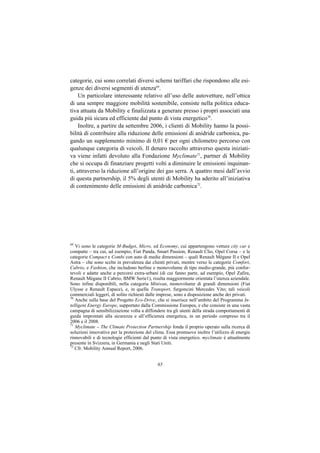 categorie, cui sono correlati diversi schemi tariffari che rispondono alle esi-
genze dei diversi segmenti di utenza69.
     Un particolare interessante relativo all’uso delle autovetture, nell’ottica
di una sempre maggiore mobilità sostenibile, consiste nella politica educa-
tiva attuata da Mobility e finalizzata a generare presso i propri associati una
guida più sicura ed efficiente dal punto di vista energetico70.
     Inoltre, a partire da settembre 2006, i clienti di Mobility hanno la possi-
bilità di contribuire alla riduzione delle emissioni di anidride carbonica, pa-
gando un supplemento minimo di 0,01 € per ogni chilometro percorso con
qualunque categoria di veicoli. Il denaro raccolto attraverso questa iniziati-
va viene infatti devoluto alla Fondazione Myclimate71, partner di Mobility
che si occupa di finanziare progetti volti a diminuire le emissioni inquinan-
ti, attraverso la riduzione all’origine dei gas serra. A quattro mesi dall’avvio
di questa partnership, il 5% degli utenti di Mobility ha aderito all’iniziativa
di contenimento delle emissioni di anidride carbonica72.




69
   Vi sono le categorie M-Budget, Micro, ed Economy, cui appartengono vetture city car e
compatte – tra cui, ad esempio, Fiat Panda, Smart Passion, Renault Clio, Opel Corsa – e le
categorie Compact e Combi con auto di medie dimensioni – quali Renault Mégane II e Opel
Astra – che sono scelte in prevalenza dai clienti privati, mentre verso le categorie Comfort,
Cabrio, e Fashion, che includono berline e monovolume di tipo medio-grande, più confor-
tevoli e adatte anche a percorsi extra-urbani (di cui fanno parte, ad esempio, Opel Zafira,
Renault Mégane II Cabrio, BMW Serie1), risulta maggiormente orientata l’utenza aziendale.
Sono infine disponibili, nella categoria Minivan, monovolume di grandi dimensioni (Fiat
Ulysse e Renault Espace), e, in quella Transport, furgoncini Mercedes Vito; tali veicoli
commerciali leggeri, di solito richiesti dalle imprese, sono a disposizione anche dei privati.
70
   Anche sulla base del Progetto Eco-Drive, che si inserisce nell’ambito del Programma In-
telligent Energy Europe, supportato dalla Commissione Europea, e che consiste in una vasta
campagna di sensibilizzazione volta a diffondere tra gli utenti della strada comportamenti di
guida improntati alla sicurezza e all’efficienza energetica, in un periodo compreso tra il
2006 e il 2008.
71
   Myclimate – The Climate Protection Partnership fonda il proprio operato sulla ricerca di
soluzioni innovative per la protezione del clima. Essa promuove inoltre l’utilizzo di energie
rinnovabili e di tecnologie efficienti dal punto di vista energetico. myclimate è attualmente
presente in Svizzera, in Germania e negli Stati Uniti.
72
   Cfr. Mobility Annual Report, 2006.


                                             65
 