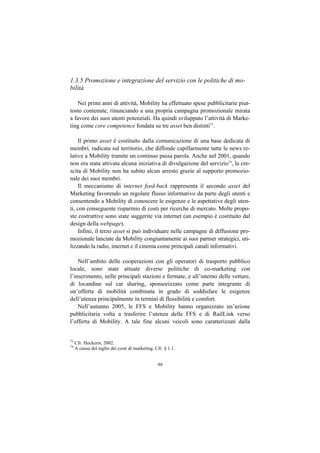 1.3.5 Promozione e integrazione del servizio con le politiche di mo-
bilità

    Nei primi anni di attività, Mobility ha effettuato spese pubblicitarie piut-
tosto contenute, rinunciando a una propria campagna promozionale mirata
a favore dei suoi utenti potenziali. Ha quindi sviluppato l’attività di Marke-
ting come core competence fondata su tre asset ben distinti73.

    Il primo asset è costituito dalla comunicazione di una base dedicata di
membri, radicata sul territorio, che diffonde capillarmente tutte le news re-
lative a Mobility tramite un continuo passa parola. Anche nel 2001, quando
non era stata attivata alcuna iniziativa di divulgazione del servizio74, la cre-
scita di Mobility non ha subito alcun arresto grazie al supporto promozio-
nale dei suoi membri.
    Il meccanismo di internet feed-back rappresenta il secondo asset del
Marketing favorendo un regolare flusso informativo da parte degli utenti e
consentendo a Mobility di conoscere le esigenze e le aspettative degli uten-
ti, con conseguente risparmio di costi per ricerche di mercato. Molte propo-
ste costruttive sono state suggerite via internet (un esempio è costituito dal
design della webpage).
    Infine, il terzo asset si può individuare nelle campagne di diffusione pro-
mozionale lanciate da Mobility congiuntamente ai suoi partner strategici, uti-
lizzando la radio, internet e il cinema come principali canali informativi.

    Nell’ambito delle cooperazioni con gli operatori di trasporto pubblico
locale, sono state attuate diverse politiche di co-marketing con
l’inserimento, nelle principali stazioni e fermate, e all’interno delle vetture,
di locandine sul car sharing, sponsorizzato come parte integrante di
un’offerta di mobilità combinata in grado di soddisfare le esigenze
dell’utenza principalmente in termini di flessibilità e comfort.
    Nell’autunno 2005, le FFS e Mobility hanno organizzato un’azione
pubblicitaria volta a trasferire l’utenza delle FFS e di RailLink verso
l’offerta di Mobility. A tale fine alcuni veicoli sono caratterizzati dalla


73
     Cfr. Hockerts, 2002.
74
     A causa del taglio dei costi di marketing. Cfr. § 1.1.


                                                 66
 