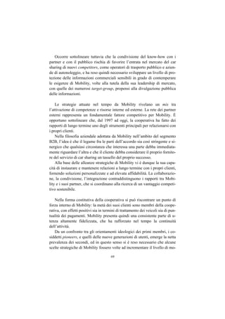 Occorre sottolineare tuttavia che la condivisione del know-how con i
partner e con il pubblico rischia di favorire l’entrata nel mercato del car
sharing di nuovi competitors, come operatori di trasporto pubblico e azien-
de di autonoleggio, e ha reso quindi necessario sviluppare un livello di pro-
tezione delle informazioni commerciali sensibili in grado di contemperare
le esigenze di Mobility, volte alla tutela della sua leadership di mercato,
con quelle dei numerosi target-group, propensi alla divulgazione pubblica
delle informazioni.

    Le strategie attuate nel tempo da Mobility rivelano un mix tra
l’attivazione di competenze e risorse interne ed esterne. La rete dei partner
esterni rappresenta un fondamentale fattore competitivo per Mobility. È
opportuno sottolineare che, dal 1997 ad oggi, la cooperativa ha fatto dei
rapporti di lungo termine uno degli strumenti principali per relazionarsi con
i propri clienti.
    Nella filosofia aziendale adottata da Mobility nell’ambito del segmento
B2B, l’idea è che il legame fra le parti dell’accordo sia così stringente e si-
nergico che qualsiasi circostanza che interessa una parte debba immediata-
mente riguardare l’altra e che il cliente debba considerare il proprio fornito-
re del servizio di car sharing un tassello del proprio successo.
    Alla base delle alleanze strategiche di Mobility vi è dunque la sua capa-
cità di instaurare e mantenere relazioni a lungo termine con i propri clienti,
fornendo soluzioni personalizzate e ad elevata affidabilità. La collaborazio-
ne, la condivisione, l’integrazione contraddistinguono i rapporti tra Mobi-
lity e i suoi partner, che si coordinano alla ricerca di un vantaggio competi-
tivo sostenibile.

    Nella forma costitutiva della cooperativa si può riscontrare un punto di
forza interno di Mobility: la metà dei suoi clienti sono membri della coope-
rativa, con effetti positivi sia in termini di trattamento dei veicoli sia di pun-
tualità dei pagamenti. Mobility presenta quindi una consistente parte di u-
tenza altamente fidelizzata, che ha rafforzato nel tempo la continuità
dell’attività.
    Da un confronto tra gli orientamenti ideologici dei primi membri, i co-
siddetti pioneers, e quelli delle nuove generazioni di utenti, emerge la netta
prevalenza dei secondi, ed in questo senso si è reso necessario che alcune
scelte strategiche di Mobility fossero volte ad incrementare il livello di mo-

                                       69
 