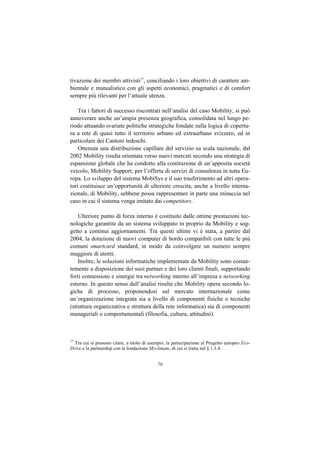 tivazione dei membri attivisti77, conciliando i loro obiettivi di carattere am-
bientale e mutualistico con gli aspetti economici, pragmatici e di comfort
sempre più rilevanti per l’attuale utenza.

    Tra i fattori di successo riscontrati nell’analisi del caso Mobility, si può
annoverare anche un’ampia presenza geografica, consolidata nel lungo pe-
riodo attuando svariate politiche strategiche fondate sulla logica di copertu-
ra a rete di quasi tutto il territorio urbano ed extraurbano svizzero, ed in
particolare dei Cantoni tedeschi.
    Ottenuta una distribuzione capillare del servizio su scala nazionale, dal
2002 Mobility risulta orientata verso nuovi mercati secondo una strategia di
espansione globale che ha condotto alla costituzione di un’apposita società
veicolo, Mobility Support, per l’offerta di servizi di consulenza in tutta Eu-
ropa. Lo sviluppo del sistema MobiSys e il suo trasferimento ad altri opera-
tori costituisce un’opportunità di ulteriore crescita, anche a livello interna-
zionale, di Mobility, sebbene possa rappresentare in parte una minaccia nel
caso in cui il sistema venga imitato dai competitors.

    Ulteriore punto di forza interno è costituito dalle ottime prestazioni tec-
nologiche garantite da un sistema sviluppato in proprio da Mobility e sog-
getto a continui aggiornamenti. Tra questi ultimi vi è stata, a partire dal
2004, la dotazione di nuovi computer di bordo compatibili con tutte le più
comuni smartcard standard, in modo da coinvolgere un numero sempre
maggiore di utenti.
    Inoltre, le soluzioni informatiche implementate da Mobility sono costan-
temente a disposizione dei suoi partner e dei loro clienti finali, supportando
forti connessioni e sinergie tra networking interno all’impresa e networking
esterno. In questo senso dall’analisi risulta che Mobility opera secondo lo-
giche di processo, proponendosi sul mercato internazionale come
un’organizzazione integrata sia a livello di componenti fisiche o tecniche
(struttura organizzativa e struttura della rete informatica) sia di componenti
manageriali o comportamentali (filosofia, cultura, attitudini).



77
   Tra cui si possono citare, a titolo di esempio, la partecipazione al Progetto europeo Eco-
Drive e la partnership con la fondazione Myclimate, di cui si tratta nel § 1.3.4.


                                             70
 