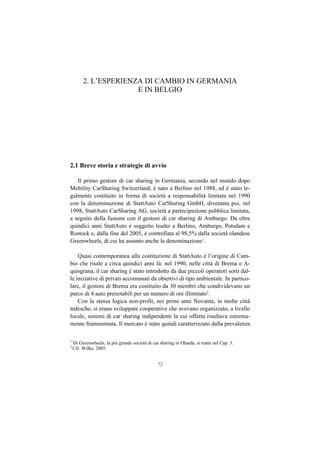 2. L’ESPERIENZA DI CAMBIO IN GERMANIA
                       E IN BELGIO




2.1 Breve storia e strategie di avvio

   Il primo gestore di car sharing in Germania, secondo nel mondo dopo
Mobility CarSharing Switzerland, è nato a Berlino nel 1988, ed è stato le-
galmente costituito in forma di società a responsabilità limitata nel 1990
con la denominazione di StattAuto CarSharing GmbH, diventata poi, nel
1998, StattAuto CarSharing AG, società a partecipazione pubblica limitata,
a seguito della fusione con il gestore di car sharing di Amburgo. Da oltre
quindici anni StattAuto è soggetto leader a Berlino, Amburgo, Potsdam e
Rostock e, dalla fine del 2005, è controllata al 98,5% dalla società olandese
Greenwheels, di cui ha assunto anche la denominazione1.

    Quasi contemporanea alla costituzione di StattAuto è l’origine di Cam-
bio che risale a circa quindici anni fa: nel 1990, nelle città di Brema e A-
quisgrana, il car sharing è stato introdotto da due piccoli operatori sorti dal-
le iniziative di privati accomunati da obiettivi di tipo ambientale. In partico-
lare, il gestore di Brema era costituito da 30 membri che condividevano un
parco di 4 auto prenotabili per un numero di ore illimitato2.
    Con la stessa logica non-profit, nei primi anni Novanta, in molte città
tedesche, si erano sviluppate cooperative che avevano organizzato, a livello
locale, sistemi di car sharing indipendenti la cui offerta risultava estrema-
mente frammentata. Il mercato è stato quindi caratterizzato dalla prevalenza

1
    Di Greenwheels, la più grande società di car sharing in Olanda, si tratta nel Cap. 3.
2
    Cfr. Wilke, 2005.


                                                72
 