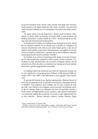 di piccoli monopoli locali, finché, nella seconda metà degli anni Novanta,
alcuni operatori, che hanno optato per altre forme societarie, sono diventati
organizzazioni commerciali, con conseguente intensificazione della concor-
renza.
    Tra questi ultimi sono da annoverare i gestori locali di Brema, Aqui-
sgrana e Colonia, dalla cui fusione, nel marzo 2000, è stata costituita una
holding denominata “cambio GmbH & Co KG”, società privata di car sha-
ring volta alla massimizzazione del profitto.
    La fondazione di Cambio è il risultato di una strategia di crescita, attuata
dai tre operatori tedeschi di car sharing con la finalità di svilupparsi sul
mercato (inizialmente solo tedesco, poi anche belga) grazie a una rete di
imprese locali gestite in gran parte autonomamente, ma soggette al control-
lo di una struttura centralizzata e operanti con la stessa impronta imprendi-
toriale garantita dal marchio-ombrello “Cambio”.
    Si è trattato di un’azione di marketing molto ampia, al servizio di strate-
gie di riposizionamento competitivo delle singole società, rilanciate e ac-
creditate su scala internazionale con una nuova immagine unitaria, che ha
consentito di offrire da subito un sistema di car sharing ad elevata standar-
dizzazione e quindi maggiormente accessibile.

    La holding Cambio ha conosciuto una notevole espansione in pochi an-
ni, ed è significativo il caso del gestore di Brema: 2.200 utenti nel 2000, di-
ventati 3.024 a fine 2003, e altri 400 utenti si sono aggiunti l’anno succes-
sivo3.
    Il successo del sistema di car sharing implementato a Brema è dovuto in
parte alla sua partecipazione, in qualità di coordinatore, al progetto strategi-
co MOSES4. Tale progetto è stato condotto, per 42 mesi, a partire da mag-
gio 2001, con l’obiettivo di sviluppare servizi innovativi di mobilità a parti-
re dal car sharing. Dopo aver effettuato una serie di specifiche ricerche a
livello locale sull’applicabilità sociale e politica, sulle opzioni tecnologiche
e sui potenziali impatti del car sharing, il servizio è stato implementato nel-
le città coinvolte – Brema, Bucarest, Genova, Londra, Palermo, Praga,


3
 Fonte: Cambio Brema, in Dufour, 2006.
4
  Mobility services for urban sustainability, progetto cofinanziato dall’Unione Europea
nell’ambito del Quinto Programma Quadro “City of Tomorrow and Cultural Heritage”.


                                          73
 