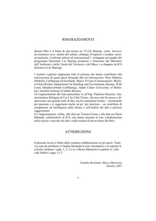RINGRAZIAMENTI


Questo libro è il frutto di una ricerca su “Il Car Sharing come business
development area: analisi del settore, strategie d’impresa e ricadute socio-
economiche. Confronti italiani ed internazionali”, sviluppata nel quadro del
programma Nazionale Car Sharing promosso e finanziato dal Ministero
dell’Ambiente e della Tutela del Territorio e del Mare, e sviluppato da ICS
(Iniziativa Car Sharing).

I curatori vogliono ringraziare tutte le persone che hanno contribuito alla
realizzazione di quest’opera fornendo dati ed informazioni: Peter Muheim
(Mobility CarSharing Switzerland), Marco Viviani (Communauto), Micha-
el Glotz-Richter (Department for Building and Environment, Brema), Willi
Loose (Bundesverband CarSharing), Adam Cohen (University of Berke-
ley), Joachim Schwarz (Cambio Brema).
Un ringraziamento del tutto particolare va all’Ing. Flaminio Orazzini, Am-
ministratore Delegato di Car City Club Torino, che non solo ha messo a di-
sposizione una grande mole di dati, ma ha soprattutto fornito – sicuramente
per passione e ci auguriamo anche un po’ per amicizia – un contributo di
competenza ed intelligenza nella lettura e nell’analisi dei dati e preziosi
suggerimenti.
Un ringraziamento, infine, alla dott.ssa Tiziana Cresta e alla dott.ssa Paola
Debandi, collaboratrici di ICS, che hanno prestato la loro collaborazione
nella ricerca e raccolta dei dati e nella stesura di alcuni brani del libro.


                            ATTRIBUZIONI

Il presente lavoro è frutto della costante collaborazione tra gli autori. Tutta-
via sono da attribuire a Claudia Burlando le note introduttive e il capitolo 8,
a Giulia Arduino i capp. 1, 2, 3 e 6; a Marco Mastretta il capitolo 4; a Da-
vide Nobile i capp. 5 e 7.


                                            Claudia Burlando, Marco Mastretta
                                                                Ottobre 2007



                                       11
 