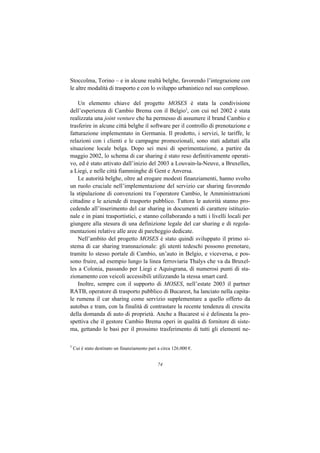 Stoccolma, Torino – e in alcune realtà belghe, favorendo l’integrazione con
le altre modalità di trasporto e con lo sviluppo urbanistico nel suo complesso.

    Un elemento chiave del progetto MOSES è stata la condivisione
dell’esperienza di Cambio Brema con il Belgio5, con cui nel 2002 è stata
realizzata una joint venture che ha permesso di assumere il brand Cambio e
trasferire in alcune città belghe il software per il controllo di prenotazione e
fatturazione implementato in Germania. Il prodotto, i servizi, le tariffe, le
relazioni con i clienti e le campagne promozionali, sono stati adattati alla
situazione locale belga. Dopo sei mesi di sperimentazione, a partire da
maggio 2002, lo schema di car sharing è stato reso definitivamente operati-
vo, ed è stato attivato dall’inizio del 2003 a Louvain-la-Neuve, a Bruxelles,
a Liegi, e nelle città fiamminghe di Gent e Anversa.
    Le autorità belghe, oltre ad erogare modesti finanziamenti, hanno svolto
un ruolo cruciale nell’implementazione del servizio car sharing favorendo
la stipulazione di convenzioni tra l’operatore Cambio, le Amministrazioni
cittadine e le aziende di trasporto pubblico. Tuttora le autorità stanno pro-
cedendo all’inserimento del car sharing in documenti di carattere istituzio-
nale e in piani trasportistici, e stanno collaborando a tutti i livelli locali per
giungere alla stesura di una definizione legale del car sharing e di regola-
mentazioni relative alle aree di parcheggio dedicate.
    Nell’ambito del progetto MOSES è stato quindi sviluppato il primo si-
stema di car sharing transnazionale: gli utenti tedeschi possono prenotare,
tramite lo stesso portale di Cambio, un’auto in Belgio, e viceversa, e pos-
sono fruire, ad esempio lungo la linea ferroviaria Thalys che va da Bruxel-
les a Colonia, passando per Liegi e Aquisgrana, di numerosi punti di sta-
zionamento con veicoli accessibili utilizzando la stessa smart card.
    Inoltre, sempre con il supporto di MOSES, nell’estate 2003 il partner
RATB, operatore di trasporto pubblico di Bucarest, ha lanciato nella capita-
le rumena il car sharing come servizio supplementare a quello offerto da
autobus e tram, con la finalità di contrastare la recente tendenza di crescita
della domanda di auto di proprietà. Anche a Bucarest si è delineata la pro-
spettiva che il gestore Cambio Brema operi in qualità di fornitore di siste-
ma, gettando le basi per il prossimo trasferimento di tutti gli elementi ne-

5
    Cui è stato destinato un finanziamento pari a circa 126.000 €.


                                                74
 