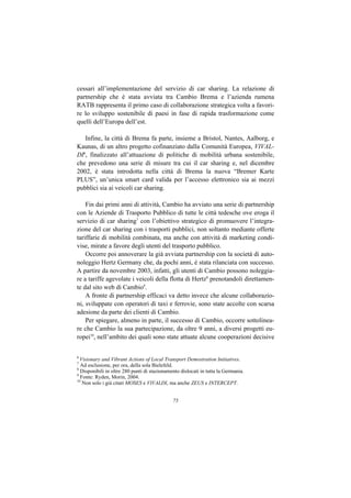cessari all’implementazione del servizio di car sharing. La relazione di
partnership che è stata avviata tra Cambio Brema e l’azienda rumena
RATB rappresenta il primo caso di collaborazione strategica volta a favori-
re lo sviluppo sostenibile di paesi in fase di rapida trasformazione come
quelli dell’Europa dell’est.

   Infine, la città di Brema fa parte, insieme a Bristol, Nantes, Aalborg, e
Kaunas, di un altro progetto cofinanziato dalla Comunità Europea, VIVAL-
DI6, finalizzato all’attuazione di politiche di mobilità urbana sostenibile,
che prevedono una serie di misure tra cui il car sharing e, nel dicembre
2002, è stata introdotta nella città di Brema la nuova “Bremer Karte
PLUS”, un’unica smart card valida per l’accesso elettronico sia ai mezzi
pubblici sia ai veicoli car sharing.

    Fin dai primi anni di attività, Cambio ha avviato una serie di partnership
con le Aziende di Trasporto Pubblico di tutte le città tedesche ove eroga il
servizio di car sharing7 con l’obiettivo strategico di promuovere l’integra-
zione del car sharing con i trasporti pubblici, non soltanto mediante offerte
tariffarie di mobilità combinata, ma anche con attività di marketing condi-
vise, mirate a favore degli utenti del trasporto pubblico.
    Occorre poi annoverare la già avviata partnership con la società di auto-
noleggio Hertz Germany che, da pochi anni, è stata rilanciata con successo.
A partire da novembre 2003, infatti, gli utenti di Cambio possono noleggia-
re a tariffe agevolate i veicoli della flotta di Hertz8 prenotandoli direttamen-
te dal sito web di Cambio9.
    A fronte di partnership efficaci va detto invece che alcune collaborazio-
ni, sviluppate con operatori di taxi e ferrovie, sono state accolte con scarsa
adesione da parte dei clienti di Cambio.
    Per spiegare, almeno in parte, il successo di Cambio, occorre sottolinea-
re che Cambio la sua partecipazione, da oltre 9 anni, a diversi progetti eu-
ropei10, nell’ambito dei quali sono state attuate alcune cooperazioni decisive


6
  Visionary and Vibrant Actions of Local Transport Demostration Initiatives.
7
  Ad esclusione, per ora, della sola Bielefeld.
8
  Disponibili in oltre 280 punti di stazionamento dislocati in tutta la Germania.
9
  Fonte: Ryden, Morin, 2004.
10
   Non solo i già citati MOSES e VIVALDI, ma anche ZEUS e INTERCEPT.


                                              75
 