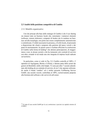 2.3 Analisi della posizione competitiva di Cambio

2.3.1 Modello organizzativo

    Uno dei principi alla base delle strategie di Cambio è che il car sharing
sia innanzi tutto un business locale che, nonostante i numerosi elementi
(software, sistemi elettronici, computer di bordo) che lo rendono un busi-
ness ad alta tecnologia, non potrà mai essere completamente automatizzato
e centralizzato. È infatti necessaria la presenza, a livello locale, di personale
a disposizione dei clienti e preposto alla gestione del parco veicoli e dei
punti di stazionamento. In questo senso è risultata efficiente la costituzione
di Cambio nella forma di holding16 che detiene partecipazioni, di maggio-
ranza e non, in alcune società e che ha instaurato solo contratti di servizio
con altre, creando in tal modo una rete integrata di imprese locali radicate
sul territorio.

    In particolare, come si vede in Fig. 2.2, Cambio controlla al 100% i 3
operatori di Aquisgrana, Brema e Colonia, e detiene parte delle azioni dei
gestori di Bielefeld e delle città belghe. Vi sono poi altre 7 società subordi-
nate alla holding da un contratto di servizio, di cui 3 che operano utilizzan-
do anche il brand “cambio” ed è inoltre presente CarSharing Service
GmbH, una società veicolo, controllata al 100%, esclusivamente preposta
alla fornitura del software e dei servizi di call center.




16
  Si tratta di una società GmbH per la cui costituzione è previsto un capitale minimo di
25.000 €.


                                          78
 