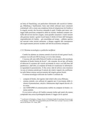 un’ottica di franchising, con particolare riferimento alle società di Ambur-
go, Oldenburg e Saarbrucken. Sono stati infatti utilizzati nuovi strumenti
contrattuali volti a creare una complessa forma di integrazione tra Cambio e
le singole società, che favorisce entrambe le parti: Cambio può trarre van-
taggio dalla posizione competitiva delle tre società, mediante costante con-
trollo del servizio da loro erogato, senza peraltro assumersi i rischi inerenti
alla gestione mentre i gestori locali hanno il diritto di fruire dell’immagine
imprenditoriale di Cambio – già consolidata nel tempo – sebbene operino
nel mercato come società autonome, e dunque soggette alle conseguenze
che negativamente possono incidere sull’attività economica intrapresa.


2.3.2 Sistema tecnologico e politiche tariffarie

    Cambio ha adottato un sistema centrale al servizio di tutti gestori locali,
connessi via web (con MS Exchange server) a tale sistema.
    L’accesso alle auto della flotta di Cambio avviene grazie alla tecnologia
telematica di bordo fornita da Invers17, che consente, da un lato, all’utente
di sbloccare le serrature del veicolo accostando la smart card alla base del
parabrezza e, dall’altro, al computer di bordo di visualizzare le informazio-
ni riguardanti la prenotazione. A fine corsa i dati di utilizzo sono trasmessi
via sms al sistema centrale per il calcolo dei relativi importi che confluiran-
no nelle fatture emesse successivamente dal singolo gestore locale.
    Il sistema tecnologico utilizzato da Cambio è costituito da:

-  computer di bordo, che registra i dati relativi alla corsa effettuata;
-  sistema centrale, con software di supporto per il ricevimento delle ri-
   chieste di prenotazione, calcolo e fatturazione degli importi dovuti a fi-
   ne corsa;
- rete GSM/GPRS di comunicazione mobile tra computer di bordo e si-
   stema centrale.
  Il reservation software di Cambio consente inoltre agli utenti che stanno
compiendo una corsa di prolungarla durante il viaggio con le opzioni

17
   Localizzato in Germania, a Siegen, Invers è il fornitore leader di tecnologia di accesso per
il car sharing. A fine 2001 aveva già prodotto più di 65.000 smart card per l’accesso a 4.000
auto di 60 Gestori. Cfr. Traue, 2001.


                                              80
 