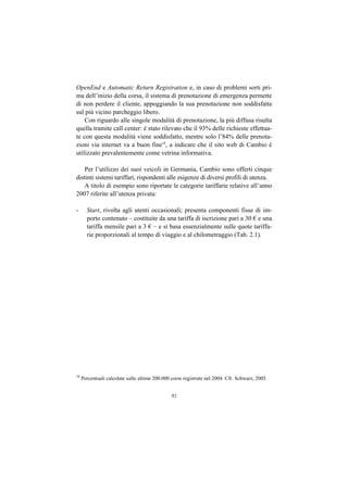 OpenEnd e Automatic Return Registration e, in caso di problemi sorti pri-
ma dell’inizio della corsa, il sistema di prenotazione di emergenza permette
di non perdere il cliente, appoggiando la sua prenotazione non soddisfatta
sul più vicino parcheggio libero.
    Con riguardo alle singole modalità di prenotazione, la più diffusa risulta
quella tramite call center: è stato rilevato che il 93% delle richieste effettua-
te con questa modalità viene soddisfatto, mentre solo l’84% delle prenota-
zioni via internet va a buon fine18, a indicare che il sito web di Cambio è
utilizzato prevalentemente come vetrina informativa.

    Per l’utilizzo dei suoi veicoli in Germania, Cambio sono offerti cinque
distinti sistemi tariffari, rispondenti alle esigenze di diversi profili di utenza.
    A titolo di esempio sono riportate le categorie tariffarie relative all’anno
2007 riferite all’utenza privata:

-      Start, rivolta agli utenti occasionali; presenta componenti fisse di im-
       porto contenuto – costituite da una tariffa di iscrizione pari a 30 € e una
       tariffa mensile pari a 3 € – e si basa essenzialmente sulle quote tariffa-
       rie proporzionali al tempo di viaggio e al chilometraggio (Tab. 2.1).




18
     Percentuali calcolate sulle ultime 200.000 corse registrate nel 2004. Cfr. Schwarz, 2005.


                                                81
 