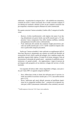 indirizzate – in particolare la categoria Start – alla mobilità non sistematica,
costituita da turisti e utenti occasionali che in modo crescente scelgono il
car sharing nei weekend o durante le ferie sia per compiere escursioni che
per trasportare voluminosi acquisti effettuati nei centri commerciali.

Per quanto concerne l’utenza aziendale, Cambio offre 2 categorie di tariffa-
zione:

 -      Business, rivolta ai professionisti e alle imprese che usano il car sha-
        ring abitualmente nei giorni feriali; una tariffa mensile pari a 2 € rap-
        presenta l’unica componente fissa della struttura tariffaria, costituita
        principalmente da tariffe orarie e chilometriche;
 -      Profi, indirizzata alle aziende che compiono lunghe percorrenze; pre-
        vede una tariffa mensile pari a 22 € e tariffe variabili di importo infe-
        riore a quelle della categoria precedente.

    Anche per l’utenza aziendale è stato realizzato un ampliamento dell’of-
ferta base (Business), proponendo uno schema con tariffe più flessibili ed
economiche (Profi), simili a quelle del noleggio, che si adattano meglio alle
specifiche esigenze delle imprese. Si tratta di un’azione strategica volta ad
incrementare la domanda dei grandi utenti – soprattutto le pubbliche ammi-
nistrazioni e le grandi aziende – che rappresentano i target di mercato da
privilegiare nella prospettiva di un ulteriore sviluppo del servizio a livello
nazionale.

    Con riguardo all’utilizzo delle vetture disponibili in Belgio, sono previ-
ste, per l’anno 2007, le seguenti categorie tariffarie19:

 -      Start, offerta base rivolta ai clienti che utilizzano poco il servizio; in-
        clude una tariffa di iscrizione iniziale pari a 33 € e una tariffa mensile
        pari a 3,3 €;
 -      Bonus, indirizzata agli utenti abituali, presenta un’equilibrata riparti-
        zione tra le componenti tariffarie fisse – costituite da un deposito ini-
        ziale pari a 600 € (interamente rimborsabile a fine contratto), una tarif-

19
     Tariffe espresse in Euro incl. VAT. Fonte: www.cambio.be.


                                             84
 