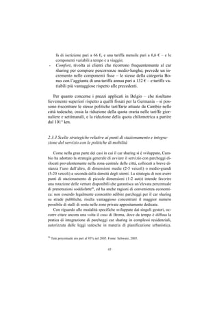 fa di iscrizione pari a 66 €, e una tariffa mensile pari a 6,6 € – e le
        componenti variabili a tempo e a viaggio;
 -      Comfort, rivolta ai clienti che ricorrono frequentemente al car
        sharing per compiere percorrenze medio-lunghe; prevede un in-
        cremento nelle componenti fisse – le stesse della categoria Bo-
        nus con l’aggiunta di una tariffa annua pari a 132 € – e tariffe va-
        riabili più vantaggiose rispetto alle precedenti.

    Per quanto concerne i prezzi applicati in Belgio – che risultano
lievemente superiori rispetto a quelli fissati per la Germania – si pos-
sono riscontrare le stesse politiche tariffarie attuate da Cambio nelle
città tedesche, ossia la riduzione della quota oraria nelle tariffe gior-
naliere e settimanali, e la riduzione della quota chilometrica a partire
dal 101° km.


2.3.3 Scelte strategiche relative ai punti di stazionamento e integra-
zione del servizio con le politiche di mobilità

   Come nella gran parte dei casi in cui il car sharing si è sviluppato, Cam-
bio ha adottato la strategia generale di avviare il servizio con parcheggi di-
slocati prevalentemente nella zona centrale delle città, collocati a breve di-
stanza l’uno dall’altro, di dimensioni medie (2-5 veicoli) o medio-grandi
(5-20 veicoli) a seconda della densità degli utenti. La strategia di non avere
punti di stazionamento di piccole dimensioni (1-2 auto) intende favorire
una rotazione delle vetture disponibili che garantisca un’elevata percentuale
di prenotazioni soddisfatte20, ed ha anche ragioni di convenienza economi-
ca: non essendo legalmente consentito adibire parcheggi per il car sharing
su strade pubbliche, risulta vantaggioso concentrare il maggior numero
possibile di stalli di sosta nelle zone private appositamente dedicate.
   Con riguardo alle modalità specifiche sviluppate dai singoli gestori, oc-
corre citare ancora una volta il caso di Brema, dove da tempo è diffusa la
pratica di integrazione di parcheggi car sharing in complessi residenziali,
autorizzata dalle leggi tedesche in materia di pianificazione urbanistica.

20
     Tale percentuale era pari al 93% nel 2005. Fonte: Schwarz, 2005.


                                              85
 