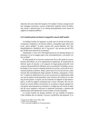riduzione del costo totale del trasporto. Per rendere l’utenza consapevole di
tale vantaggio economico, occorre evidenziarlo mediante azioni di marke-
ting mirate a sponsorizzare il car sharing principalmente come misura di
supporto al trasporto pubblico.


2.4 Considerazioni sui fattori competitivi emersi dall’analisi

    La holding Cambio ha raggiunto in pochi anni di attività un forte posi-
zionamento competitivo sul mercato tedesco, emergendo negli ultimi anni
come “attore globale”: fa parte, insieme alle società Stattauto AG, Sta-
dtmobilSüdwest e Shelldrive, dei 4 “big player” che servono più del 50%
dei 76.000 utenti tedeschi di car sharing25.
    Attualmente vi sono circa 100 organizzazioni di car sharing operative in
Germania, di cui la maggior parte sono sottocapitalizzate e con poche vet-
ture in flotta26.
    Si tratta quindi di un mercato caratterizzato da un alto grado di concen-
trazione dell’offerta, in cui le opportunità di espansione, di acquisizione di
ulteriori quote di mercato e di conquista di target-group potenziali sono
connesse alla possibilità di effettuare nuovi investimenti; la holding, invece,
ha fondato il suo successo attuando politiche di crescita a un livello di inve-
stimenti piuttosto contenuto. Dopo i primi mesi di avvio del servizio, carat-
terizzati dal consolidamento degli operatori di Brema, Aquisgrana e Colo-
nia27, Cambio ha infatti deciso di avviare un processo di ampliamento della
sua rete di imprese locali ponendosi come fornitore del sistema di car sha-
ring ad altri gestori: in alcuni casi ha instaurato un rapporto di tipo parteci-
pativo, in altri ha rapporti contrattuali più o meno vincolanti. Ha così rea-
lizzato un circuito diffuso sul territorio in cui spetta ai singoli operatori lo-
cali gestire autonomamente investimenti e sviluppo pur nel vincolo di adot-
tare gli stessi standard e utilizzare le medesime tecnologie, a garanzia del
mantenimento dell’identità del circuito Cambio a livello nazionale.
    La società Cambio ha dunque trasferito sul suo modello di business
l’idea fondante del car sharing: l’accesso è preferibile alla proprietà. Il si-

25
   Registrati nel 2005. Fonte: Wilke, 2005.
26
   Fonte: www.carsharing.de.
27
   Che si erano già sviluppati nei 10 anni precedenti.


                                              89
 