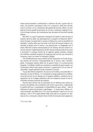 stema tecnico-operativo centralizzato è condiviso da tutti i gestori del cir-
cuito, che possono concentrarsi sulla core competence della loro attività,
ossia il customer service finalizzato alla qualità del servizio offerto. La stra-
tegia di crescita quindi ha permesso di avviare e mantenere rapporti di ser-
vizio di lungo termine, che costituiscono uno dei punti di forza dell’azienda
tedesca.
    Dal 2001 in avanti l’espansione strategica di Cambio è stata favorita in
maniera decisiva dalla sua partecipazione ai progetti co-finanziati dall’U-
nione Europea. In particolare il gestore di Brema ha avuto la possibilità di
estendere i confini della sua rete anche al di fuori del mercato tedesco, tra-
sferendo in Belgio tutte le risorse a sua disposizione e sviluppando così il
primo efficiente sistema transnazionale di car sharing. Occorre tuttavia os-
servare che per l’implementazione di altri sistemi transnazionali di successo
è necessario il sostegno fornito da un apposito quadro giuridico europeo
che stabilisca standard omogenei di erogazione del servizio, per emissioni e
sicurezza, come è avvenuto in Germania e Belgio.
    Tali standard devono essere stabiliti al fine di garantire un livello di qua-
lità minima del servizio, l’interoperabilità tra le diverse città, l’intermo-
dalità, l’immagine unitaria della rete di gestori locali e la comunicazione
integrata: la holding Cambio ha conciliato la centralità di questi aspetti con
l’autonomia relativa agli aspetti economici e organizzativi, di cui sono re-
sponsabili i singoli operatori locali costituenti il circuito.
    Tra gli altri fattori competitivi di successo di Cambio, con particolare ri-
ferimento al caso di Brema, vi è certamente la lunga tradizione di combina-
zione del servizio di car sharing con il trasporto pubblico, nonché la sua in-
tegrazione con lo sviluppo urbanistico del suo complesso, grazie al suo in-
serimento nei piani nazionali dei trasporti.
    Occorre però rilevare che la concezione di car sharing come misura in-
novativa di mobilità, che contribuisce alla urban regeneration, migliorando
la qualità dell’aria e aumentando la disponibilità di spazi urbani – data la
riduzione di spazio da destinare a parcheggio – è ancora poco diffusa a li-
vello nazionale: nel 2004 solo il 15% circa dei tedeschi28 sapeva cos’è il car
sharing, e solo il 23% degli abitanti delle città sede di un gestore car sha-
ring ne era a conoscenza. Questo basso livello di awareness può rappresen-

28
     Cfr. Loose, 2004.


                                       90
 