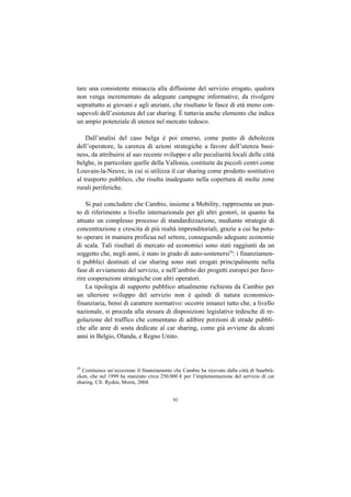 tare una consistente minaccia alla diffusione del servizio erogato, qualora
non venga incrementato da adeguate campagne informative, da rivolgere
soprattutto ai giovani e agli anziani, che risultano le fasce di età meno con-
sapevoli dell’esistenza del car sharing. È tuttavia anche elemento che indica
un ampio potenziale di utenza nel mercato tedesco.

    Dall’analisi del caso belga è poi emerso, come punto di debolezza
dell’operatore, la carenza di azioni strategiche a favore dell’utenza busi-
ness, da attribuirsi al suo recente sviluppo e alle peculiarità locali delle città
belghe, in particolare quelle della Vallonia, costituite da piccoli centri come
Louvain-la-Neuve, in cui si utilizza il car sharing come prodotto sostitutivo
al trasporto pubblico, che risulta inadeguato nella copertura di molte zone
rurali periferiche.

    Si può concludere che Cambio, insieme a Mobility, rappresenta un pun-
to di riferimento a livello internazionale per gli altri gestori, in quanto ha
attuato un complesso processo di standardizzazione, mediante strategie di
concentrazione e crescita di più realtà imprenditoriali, grazie a cui ha potu-
to operare in maniera proficua nel settore, conseguendo adeguate economie
di scala. Tali risultati di mercato ed economici sono stati raggiunti da un
soggetto che, negli anni, è stato in grado di auto-sostenersi29: i finanziamen-
ti pubblici destinati al car sharing sono stati erogati principalmente nella
fase di avviamento del servizio, e nell’ambito dei progetti europei per favo-
rire cooperazioni strategiche con altri operatori.
    La tipologia di supporto pubblico attualmente richiesta da Cambio per
un ulteriore sviluppo del servizio non è quindi di natura economico-
finanziaria, bensì di carattere normativo: occorre innanzi tutto che, a livello
nazionale, si proceda alla stesura di disposizioni legislative tedesche di re-
golazione del traffico che consentano di adibire porzioni di strade pubbli-
che alle aree di sosta dedicate al car sharing, come già avviene da alcuni
anni in Belgio, Olanda, e Regno Unito.



29
  Costituisce un’eccezione il finanziamento che Cambio ha ricevuto dalla città di Saarbrü-
cken, che nel 1999 ha stanziato circa 250.000 € per l’implementazione del servizio di car
sharing. Cfr. Ryden, Morin, 2004.


                                           91
 