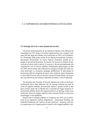 3. L’ESPERIENZA DI GREENWHEELS IN OLANDA




3.1 Strategie di avvio e stato attuale del servizio

    Una prima sperimentazione di car sharing in Olanda viene effettuata ad
Amsterdam nel 1973 anche se le prime organizzazioni vere e proprie risal-
gono alla fine degli anni Ottanta, ed in particolare al 1995, con la fondazio-
ne a Rotterdam della prima società di car sharing formalmente costituita e
denominata Greenwheels. La nuova impresa economica, guidata da un
gruppo di giovani professionisti, ha riscosso un successo in termini di ade-
sioni già nei primi anni di attività: il successo è dovuto principalmente alla
cooperazione con le Ferrovie olandesi (Nederlandse Spoorwegen) avviata
nel 1999, che ha portato alla collocazione strategica di molte auto nelle sta-
zioni ferroviarie, e a numerose campagne pubblicitarie. È stata proprio la
promozione dell’uso congiunto di treno e auto condivisa, quasi interamente
a carico delle Ferrovie, ad aver favorito l’ascesa di Greenwheels, che ha po-
tuto concentrarsi sul core business riducendo al minimo i costi di marketing.

    Fin dai primi anni Novanta, il Governo olandese ha svolto un ruolo par-
ticolarmente attivo nella diffusione del car sharing, attuando una serie di
forme di supporto indiretto, diversamente rispetto a quanto accade in altri
paesi europei, posto che in Olanda non è consentito per legge assegnare fi-
nanziamenti pubblici diretti alle organizzazioni di car sharing, mentre sono
autorizzate forme di sostegno indiretto come esenzioni fiscali e concessioni
di parcheggi su aree pubbliche.
    Innanzi tutto il sostegno pubblico si è esplicato nel 1995 con la costitu-
zione di un organismo centrale indipendente – denominato Stichting van
Gedeeld (Fondazione per l’utilizzo di auto condivise) – preposto a favorire
la cooperazione tra le organizzazioni esistenti e altri soggetti pubblici e pri-
                                      92
 