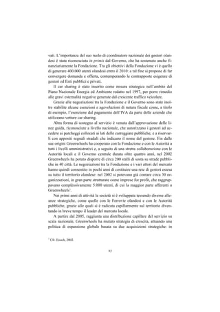 vati. L’importanza del suo ruolo di coordinatore nazionale dei gestori olan-
desi è stata riconosciuta in primis dal Governo, che ha sostenuto anche fi-
nanziariamente la Fondazione. Tra gli obiettivi della Fondazione vi è quello
di generare 400.000 utenti olandesi entro il 2010: a tal fine si propone di far
convergere domanda e offerta, contemperando le contrapposte esigenze di
gestori ed Enti pubblici e privati.
    Il car sharing è stato inserito come misura strategica nell’ambito del
Piano Nazionale Energia ed Ambiente redatto nel 1997, per porre rimedio
alle gravi esternalità negative generate dal crescente traffico veicolare.
    Grazie alle negoziazioni tra la Fondazione e il Governo sono state inol-
tre stabilite alcune esenzioni e agevolazioni di natura fiscale come, a titolo
di esempio, l’esenzione dal pagamento dell’IVA da parte delle aziende che
utilizzano vetture car sharing.
    Altra forma di sostegno al servizio è venuta dall’approvazione delle li-
nee guida, riconosciute a livello nazionale, che autorizzano i gestori ad ac-
cedere ai parcheggi collocati ai lati delle carreggiate pubbliche, e a riservar-
li con appositi segnali stradali che indicano il nome del gestore. Fin dalle
sue origini Greenwheels ha cooperato con la Fondazione e con le Autorità a
tutti i livelli amministrativi e, a seguito di una stretta collaborazione con le
Autorità locali e il Governo centrale durata oltre quattro anni, nel 2002
Greenwheels ha potuto disporre di circa 200 stalli di sosta su strade pubbli-
che in 40 città. Le negoziazioni tra la Fondazione e i vari attori del mercato
hanno quindi consentito in pochi anni di costituire una rete di gestori estesa
su tutto il territorio olandese: nel 2002 si potevano già contare circa 30 or-
ganizzazioni, in gran parte strutturate come imprese for profit, che raggrup-
pavano complessivamente 5.000 utenti, di cui la maggior parte afferenti a
Greenwheels1.
    Nei primi anni di attività la società si è sviluppata tessendo diverse alle-
anze strategiche, come quelle con le Ferrovie olandesi e con le Autorità
pubbliche, grazie alle quali si è radicata capillarmente sul territorio diven-
tando in breve tempo il leader del mercato locale.
    A partire dal 2005, raggiunta una distribuzione capillare del servizio su
scala nazionale, Greenwheels ha mutato strategia di crescita, attuando una
politica di espansione globale basata su due acquisizioni strategiche: in

1
    Cfr. Enoch, 2002.


                                      93
 