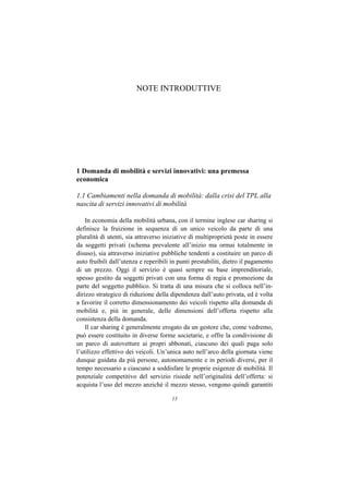 NOTE INTRODUTTIVE




1 Domanda di mobilità e servizi innovativi: una premessa
economica

1.1 Cambiamenti nella domanda di mobilità: dalla crisi del TPL alla
nascita di servizi innovativi di mobilità

    In economia della mobilità urbana, con il termine inglese car sharing si
definisce la fruizione in sequenza di un unico veicolo da parte di una
pluralità di utenti, sia attraverso iniziative di multiproprietà poste in essere
da soggetti privati (schema prevalente all’inizio ma ormai totalmente in
disuso), sia attraverso iniziative pubbliche tendenti a costituire un parco di
auto fruibili dall’utenza e reperibili in punti prestabiliti, dietro il pagamento
di un prezzo. Oggi il servizio è quasi sempre su base imprenditoriale,
spesso gestito da soggetti privati con una forma di regia e promozione da
parte del soggetto pubblico. Si tratta di una misura che si colloca nell’in-
dirizzo strategico di riduzione della dipendenza dall’auto privata, ed è volta
a favorire il corretto dimensionamento dei veicoli rispetto alla domanda di
mobilità e, più in generale, delle dimensioni dell’offerta rispetto alla
consistenza della domanda.
    Il car sharing è generalmente erogato da un gestore che, come vedremo,
può essere costituito in diverse forme societarie, e offre la condivisione di
un parco di autovetture ai propri abbonati, ciascuno dei quali paga solo
l’utilizzo effettivo dei veicoli. Un’unica auto nell’arco della giornata viene
dunque guidata da più persone, autonomamente e in periodi diversi, per il
tempo necessario a ciascuno a soddisfare le proprie esigenze di mobilità. Il
potenziale competitivo del servizio risiede nell’originalità dell’offerta: si
acquista l’uso del mezzo anziché il mezzo stesso, vengono quindi garantiti

                                       13
 