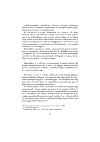 A differenza di altri casi analizzati (Svizzera e Germania), è stato adot-
tato fin dall’avvio un modello organizzativo di tipo imprenditoriale in gra-
do di erogare il servizio su scala nazionale.
    La motivazione principale riconducibile alla scelta di tale forma
societaria, che ha consentito uno sviluppo di successo nell’arco di pochi
anni, è che in Olanda non esiste sostegno pubblico diretto al car sharing
come avviene invece in altri paesi europei; in questo senso la necessità di
investire nell’organizzazione delle risorse importanti da parte di privati, che
risulta compensata da un controllo privato dell’azionariato, è resa possibile
unicamente dal modello profit.
    Greenwheels presenta una struttura organizzativa fortemente centraliz-
zata, per cui mantiene a Rotterdam la sede del Cda e della Direzione centra-
le competente per le linee strategiche, mentre a livello locale non sono pre-
senti divisioni decentrate, ma membri dello staff operativo preposto alla ge-
stione del parco veicoli e degli stalli di sosta4.

   Greenwheels si avvale di un sistema centrale di calcolo costituito dal
software operativo Cocos 2000 di Invers5, che supporta il ricevimento delle
richieste di prenotazione in entrata, e procede al computo e alla fatturazione
dei corrispettivi a fine corsa.

    Per quanto concerne le politiche tariffarie, la società olandese applica un
sistema di tariffazione basato principalmente sulle quote tariffarie propor-
zionali al tempo di viaggio e al chilometraggio, e solo in minima parte pog-
giato sulle componenti fisse, che comprendono unicamente una quota di
abbonamento da corrispondere mensilmente.
    Il sistema di prezzi risulta diversificato a seconda delle esigenze degli
utenti, ai quali vengono proposte tre opzioni di abbonamento (Tab. 3.1)6,
avendo ben capito, nel contesto olandese, l’importanza delle strategie tarif-
farie come elemento per attrarre e trattenere clienti. Le tre opzioni si diffe-
renziano quindi in abbonamenti personali e collettivi, e in sistemi tariffari
che privilegiano lunghe distanze o sono invece di tipo proporzionale a tem-
po di viaggio e chilometri percorsi:

4
  Per approfondimenti sulla struttura organizzativa si veda Traue, 2001.
5
  Di cui si è detto nel § 2.3.2.
6
  Tariffe espresse in Euro incl. VAT. Fonte: www.greenwheels.nl.


                                             95
 
