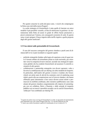 Per quanto concerne la scelta del parco auto, i veicoli che compongono
la flotta sono tutti della marca Peugeot7.
    La scelta strategica di Greenwheels è stata quella di lanciare un unico
modello il più possibile versatile, al fine di ottimizzare la gestione e la ma-
nutenzione della flotta ed essere in grado di offrire buone prestazioni a
prezzi contenuti per l’utenza, con conseguenti economie di scala. In questo
senso si può spiegare il basso importo delle tariffe rispetto a quelle proposte
dagli altri gestori analizzati8.


3.3 Una sintesi sulle potenzialità di Greenwheels

   Il caso del successo conseguito dal gestore olandese a pochi anni di di-
stanza dall’avvio si può ricondurre ai seguenti aspetti:

-   politiche strategiche fondate sulla logica di copertura a rete di quasi tut-
    to il tessuto urbano ed extraurbano prima su scala nazionale, poi orien-
    tate verso la conquista di nuovi mercati, secondo una strategia di espan-
    sione globale che ha condotto Greenwheels ad assumere il controllo a-
    zionario di altri gestori;
-   collaborazioni e partnership strategiche con diversi operatori, volte a
    favorire la combinazione del car sharing con altre modalità di trasporto.
    In particolare, dall’analisi del gestore svizzero è risultato che Green-
    wheels nei primi anni di attività ha sostenuto costi di marketing assai
    ridotti, grazie alla sua cooperazione con le Ferrovie olandesi, che hanno
    effettuato quasi interamente a loro carico diverse azioni mirate a pro-
    muovere la mobilità combinata; altre iniziative pubblicitarie sono state
    attuate dal gestore olandese congiuntamente alle imprese di autonoleg-
    gio con cui collabora, Hertz e Huurmij, e dalle aziende di trasporto
    pubblico sui cui mezzi è possibile accedere con la card di Greenwheels,
    valida per l’uso combinato car sharing-TP;



7
  In genere di colore rosso con logo di Greenwheels in verde, in ogni punto di stazionamento
sono disponibili una o più vetture Peugeot 206 (Fig. 3.2), talvolta affiancate da 106.
8
  L’unico caso simile riscontrato è quello di Communauto, di cui si tratta al § 7.2.


                                            98
 