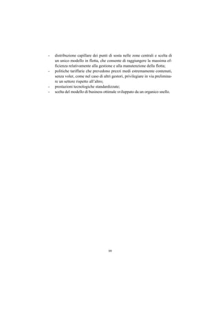 -   distribuzione capillare dei punti di sosta nelle zone centrali e scelta di
    un unico modello in flotta, che consente di raggiungere la massima ef-
    ficienza relativamente alla gestione e alla manutenzione della flotta;
-   politiche tariffarie che prevedono prezzi medi estremamente contenuti,
    senza voler, come nel caso di altri gestori, privilegiare in via prelimina-
    re un settore rispetto all’altro;
-   prestazioni tecnologiche standardizzate;
-   scelta del modello di business ottimale sviluppato da un organico snello.




                                      99
 