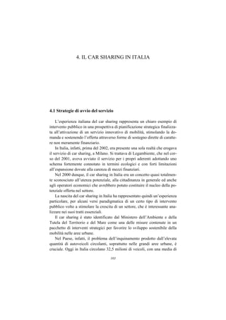 4. IL CAR SHARING IN ITALIA




4.1 Strategie di avvio del servizio

    L’esperienza italiana del car sharing rappresenta un chiaro esempio di
intervento pubblico in una prospettiva di pianificazione strategica finalizza-
ta all’attivazione di un servizio innovativo di mobilità, stimolando la do-
manda e sostenendo l’offerta attraverso forme di sostegno dirette di caratte-
re non meramente finanziario.
    In Italia, infatti, prima del 2002, era presente una sola realtà che erogava
il servizio di car sharing, a Milano. Si trattava di Legambiente, che nel cor-
so del 2001, aveva avviato il servizio per i propri aderenti adottando uno
schema fortemente connotato in termini ecologici e con forti limitazioni
all’espansione dovute alla carenza di mezzi finanziari.
    Nel 2000 dunque, il car sharing in Italia era un concetto quasi totalmen-
te sconosciuto all’utenza potenziale, alla cittadinanza in generale ed anche
agli operatori economici che avrebbero potuto costituire il nucleo della po-
tenziale offerta nel settore.
    La nascita del car sharing in Italia ha rappresentato quindi un’esperienza
particolare, per alcuni versi paradigmatica di un certo tipo di intervento
pubblico volto a stimolare la crescita di un settore, che è interessante ana-
lizzare nei suoi tratti essenziali.
    Il car sharing è stato identificato dal Ministero dell’Ambiente e della
Tutela del Territorio e del Mare come una delle misure contenute in un
pacchetto di interventi strategici per favorire lo sviluppo sostenibile della
mobilità nelle aree urbane.
    Nel Paese, infatti, il problema dell’inquinamento prodotto dall’elevata
quantità di autoveicoli circolanti, soprattutto nelle grandi aree urbane, è
cruciale. Oggi in Italia circolano 32,5 milioni di veicoli, con una media di

                                      103
 