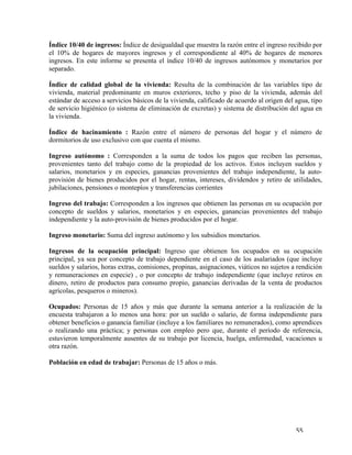   55	
  
Índice 10/40 de ingresos: Índice de desigualdad que muestra la razón entre el ingreso recibido por
el 10% de hogares de mayores ingresos y el correspondiente al 40% de hogares de menores
ingresos. En este informe se presenta el índice 10/40 de ingresos autónomos y monetarios por
separado.
Índice de calidad global de la vivienda: Resulta de la combinación de las variables tipo de
vivienda, material predominante en muros exteriores, techo y piso de la vivienda, además del
estándar de acceso a servicios básicos de la vivienda, calificado de acuerdo al origen del agua, tipo
de servicio higiénico (o sistema de eliminación de excretas) y sistema de distribución del agua en
la vivienda.
Índice de hacinamiento : Razón entre el número de personas del hogar y el número de
dormitorios de uso exclusivo con que cuenta el mismo.
Ingreso autónomo : Corresponden a la suma de todos los pagos que reciben las personas,
provenientes tanto del trabajo como de la propiedad de los activos. Estos incluyen sueldos y
salarios, monetarios y en especies, ganancias provenientes del trabajo independiente, la auto-
provisión de bienes producidos por el hogar, rentas, intereses, dividendos y retiro de utilidades,
jubilaciones, pensiones o montepíos y transferencias corrientes
Ingreso del trabajo: Corresponden a los ingresos que obtienen las personas en su ocupación por
concepto de sueldos y salarios, monetarios y en especies, ganancias provenientes del trabajo
independiente y la auto-provisión de bienes producidos por el hogar.
Ingreso monetario: Suma del ingreso autónomo y los subsidios monetarios.
Ingresos de la ocupación principal: Ingreso que obtienen los ocupados en su ocupación
principal, ya sea por concepto de trabajo dependiente en el caso de los asalariados (que incluye
sueldos y salarios, horas extras, comisiones, propinas, asignaciones, viáticos no sujetos a rendición
y remuneraciones en especie) , o por concepto de trabajo independiente (que incluye retiros en
dinero, retiro de productos para consumo propio, ganancias derivadas de la venta de productos
agrícolas, pesqueros o mineros).
Ocupados: Personas de 15 años y más que durante la semana anterior a la realización de la
encuesta trabajaron a lo menos una hora: por un sueldo o salario, de forma independiente para
obtener beneficios o ganancia familiar (incluye a los familiares no remunerados), como aprendices
o realizando una práctica; y personas con empleo pero que, durante el período de referencia,
estuvieron temporalmente ausentes de su trabajo por licencia, huelga, enfermedad, vacaciones u
otra razón.
Población en edad de trabajar: Personas de 15 años o más.
 