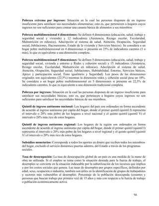  56	
  
Pobreza extrema por ingresos: Situación en la cual las personas disponen de un ingreso
insuficiente para satisfacer sus necesidades alimentarias; esto es, que pertenecen a hogares cuyos
ingresos no son suficientes para costear una canasta básica de alimentos a sus miembros
Pobreza multidimensional 4 dimensiones: Se definen 4 dimensiones (educación, salud, trabajo y
seguridad social y vivienda) y 12 indicadores (Asistencia, Rezago escolar, Escolaridad,
Malnutrición en niños(as), Adscripción al sistema de salud, Atención, Ocupación, Seguridad
social, Jubilaciones, Hacinamiento, Estado de la vivienda y Servicios básicos). Se considera a un
hogar pobre multidimensional en 4 dimensiones si presenta un 25% de indicadores carentes (3 o
más), lo que es equivalente a una dimensión completa.
Pobreza multidimensional 5 dimensiones: Se definen 5 dimensiones (educación, salud, trabajo y
seguridad social, vivienda y entorno y Redes y cohesión social) y 15 indicadores (Asistencia,
Rezago escolar, Escolaridad, Malnutrición en niños(as), Adscripción al sistema de salud,
Atención, Ocupación, Seguridad social, Jubilaciones, Habitabilidad, Entorno, Servicios básicos,
Apoyo y participación social, Trato igualitario y Seguridad). Los pesos de las dimensiones
originales son equivalentes (22,5%) mientras la dimensión redes y cohesión social pesa un 10%.
Se considera a un hogar pobre multidimensional en 5 dimensiones si presenta un 22,5% de
indicadores carentes, lo que es equivalente a una dimensión tradicional completa.
Pobreza por ingresos: Situación en la cual las personas disponen de un ingreso insuficiente para
satisfacer sus necesidades básicas; esto es, que pertenecen a hogares cuyos ingresos no son
suficientes para satisfacer las necesidades básicas de sus miembros.
Quintil de ingreso autónomo nacional: Los hogares del país son ordenados en forma ascendente
de acuerdo al ingreso autónomo per cápita del hogar, donde el primer quintil (quintil I) representa
el intervalo o 20% más pobre de los hogares a nivel nacional y el quinto quintil (quintil V) el
intervalo o 20% más rico de estos hogares.
Quintil de ingreso autónomo regional: Los hogares de la región son ordenados en forma
ascendente de acuerdo al ingreso autónomo per cápita del hogar, donde el primer quintil (quintil I)
representa el intervalo o 20% más pobre de los hogares a nivel regional y el quinto quintil (quintil
V) el intervalo o 20% más rico de estos hogares.
Subsidios monetarios: Corresponde a todos los aportes en dinero que reciben todos los miembros
del hogar, excluido el servicio doméstico puertas adentro, del Estado a través de los programas
sociales.
Tasa de desocupación: La tasa de desocupación global de un país es una medida de la mano de
obra no utilizada. Si el empleo se toma como la situación deseada para la fuerza de trabajo, el
desempleo se convierte en la situación indeseable por la subutilización de los recursos que implica
y por los costos sociales que genera. Las tasas de desempleo por grupos específicos, definidos por
edad, sexo, ocupación o industria, también son útiles en la identificación de grupos de trabajadores
y sectores más vulnerables al desempleo. Porcentaje de la población desocupada (cesantes y
personas que buscan trabajo por primera vez) de 15 años y más con respecto a la fuerza de trabajo
o población económicamente activa.
 