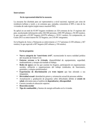   3	
  
Innovaciones
En la representatividad de la encuesta
La encuesta fue diseñada para ser representativa a nivel nacional, regional, por zona de
residencia (urbana y rural), y en comunas que, sumadas, concentran el 80% o más de las
viviendas de cada región (según marco muestral INE).
Se aplicó en un total de 83.887 hogares residentes en 324 comunas de las 15 regiones del
país, recolectando información sobre 266.968 personas, (208.599 urbanas y 58.369 rurales),
lo que equivale a 83.887 hogares (64.976 urbanos y 18.911 rurales). En comparación, en
Casen 2013 se entrevistaron 66.725 hogares, con 218.491 integrantes.
En la Región de Arica y Parinacota se entrevistaron a 2.717 personas (2.250 urbanas y 467
rurales), lo que equivale a 887 hogares (683 urbanos y 194 rurales).
En las preguntas
•   Nueva categoría de “conviviente civil”, reconociendo la nueva realidad jurídica
del Acuerdo de Unión Civil.
•   Entorno cercano a la vivienda: disponibilidad de equipamiento, seguridad,
medioambiente y tiempos de traslado al trabajo.
•   Redes de apoyo con las que cuentan los hogares, participación en organizaciones
sociales, afiliación a organizaciones del trabajo (sindicales, de funcionario,
gremiales y colegios profesionales)
•   Experiencias de discriminación y/o trato injusto que han afectado a sus
integrantes.
•   Diversidad sexual: identidad de género y orientación sexual de personas adultas.
•   Actualización y graduación de preguntas sobre dificultades debido al estado de
salud, relevantes para el análisis de dependencia y discapacidad.
•   Carrera cursada en educación superior.
•   Deserción escolar
•   Tipo de combustible y fuentes de energía utilizados en la vivienda.
 