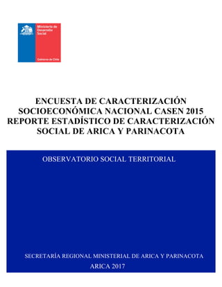   I	
  
ENCUESTA DE CARACTERIZACIÓN
SOCIOECONÓMICA NACIONAL CASEN 2015
REPORTE ESTADÍSTICO DE CARACTERIZACIÓN
SOCIAL DE ARICA Y PARINACOTA
SECRETARÍA REGIONAL MINISTERIAL DE ARICA Y PARINACOTA
OBSERVATORIO SOCIAL TERRITORIAL
ARICA 2017
 