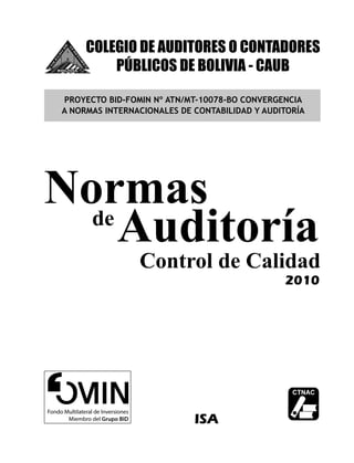 COLEGIO DE AUDITORES O CONTADORES
PÚBLICOS DE BOLIVIA - CAUB
PROYECTO BID-FOMIN Nº ATN/MT-10078-BO CONVERGENCIA
A NORMAS INTERNACIONALES DE CONTABILIDAD Y AUDITORÍA

Normas
de
Auditoría

Control de Calidad
2010

ISA
© CAUB

1

 