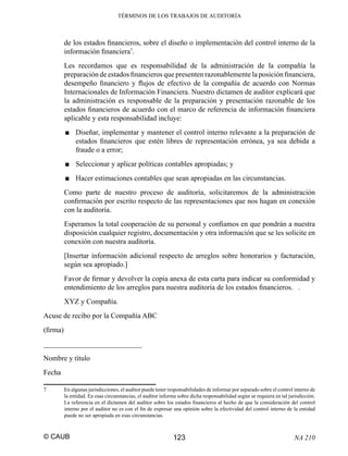 TÉRMINOS DE LOS TRABAJOS DE AUDITORÍA

de los estados ﬁnancieros, sobre el diseño o implementación del control interno de la
información ﬁnanciera7.
Les recordamos que es responsabilidad de la administración de la compañía la
preparación de estados ﬁnancieros que presenten razonablemente la posición ﬁnanciera,
desempeño ﬁnanciero y ﬂujos de efectivo de la compañía de acuerdo con Normas
Internacionales de Información Financiera. Nuestro dictamen de auditor explicará que
la administración es responsable de la preparación y presentación razonable de los
estados ﬁnancieros de acuerdo con el marco de referencia de información ﬁnanciera
aplicable y esta responsabilidad incluye:
■ Diseñar, implementar y mantener el control interno relevante a la preparación de
estados ﬁnancieros que estén libres de representación errónea, ya sea debida a
fraude o a error;
■ Seleccionar y aplicar políticas contables apropiadas; y
■ Hacer estimaciones contables que sean apropiadas en las circunstancias.
Como parte de nuestro proceso de auditoría, solicitaremos de la administración
conﬁrmación por escrito respecto de las representaciones que nos hagan en conexión
con la auditoría.
Esperamos la total cooperación de su personal y conﬁamos en que pondrán a nuestra
disposición cualquier registro, documentación y otra información que se les solicite en
conexión con nuestra auditoría.
[Insertar información adicional respecto de arreglos sobre honorarios y facturación,
según sea apropiado.]
Favor de ﬁrmar y devolver la copia anexa de esta carta para indicar su conformidad y
entendimiento de los arreglos para nuestra auditoría de los estados ﬁnancieros. .
XYZ y Compañía.
Acuse de recibo por la Compañía ABC
(ﬁrma)
___________________________
Nombre y título
Fecha
7

En algunas jurisdicciones, el auditor puede tener responsabilidades de informar por separado sobre el control interno de
la entidad. En esas circunstancias, el auditor informa sobre dicha responsabilidad según se requiera en tal jurisdicción.
La referencia en el dictamen del auditor sobre los estados ﬁnancieros al hecho de que la consideración del control
interno por el auditor no es con el ﬁn de expresar una opinión sobre la efectividad del control interno de la entidad
puede no ser apropiada en esas circunstancias.

© CAUB

123

NA 210

 