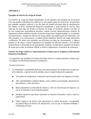 RESPONSABILIDAD DEL AUDITOR DE CONSIDERAR EL FRAUDE
EN UNA AUDITORÍA DE ESTADOS FINANCIEROS

APÉNDICE 1
Ejemplos de factores de riesgo de fraude
Los factores de riesgo de fraude identiﬁcados en este apéndice son ejemplos de los factores
a los que pueden enfrentarse los auditores en una amplia gama de situaciones. Se presentan
por separado ejemplos relativos a los dos tipos de fraude relevantes para la consideración
del auditor, es decir, información ﬁnanciera fraudulenta y malversación de activos. Para
cada uno de estos tipos de fraude, los factores de riesgo se clasiﬁcan, además, con base en
las tres condiciones generalmente presentes cuando ocurren representaciones erróneas de
importancia relativa debidas a fraude: a) incentivos/presiones; b)oportunidades, y c) actitudes/
racionalizaciones. Aunque los factores de riesgo cubren una amplia gama de situaciones, son
sólo ejemplos y, en consecuencia, el auditor puede identiﬁcar factores de riesgo adicionales
o diferentes. No todos estos ejemplos son relevantes en todas las circunstancias, y algunos
pueden ser de mayor o menor importancia en entidades de diferente tamaño o con distintas
características o circunstancias de la propiedad. También, el orden de los ejemplos de factores
de riesgo que se dan, no propone reﬂejar su relativa importancia o frecuencia de ocurrencia.
Factores de riesgo relativos a representaciones erróneas que se originan en información
ﬁnanciera fraudulenta
Los siguientes son ejemplos de factores de riesgo relativos a representaciones erróneas que
se originan en información ﬁnanciera fraudulenta:
Incentivos/presiones

1. La estabilidad o rentabilidad ﬁnanciera está amenazada por las condiciones económicas
de la industria, u operativas de la entidad, como (o según indican) las siguientes:
■

Alto grado de competencia o saturación del mercado, junto con márgenes a la baja.

■

Alta vulnerabilidad a cambios rápidos, como cambios en tecnología, obsolescencia
del producto, o tasas de interés.

■

Bajas importantes en demanda de clientes y cada vez más fracasos de negocios, ya
sea en la industria o en la economía global.

■

Pérdidas operativas que hacen inminente la amenaza de quiebra, cierre o toma de
poder hostil.

■

Flujos negativos de efectivo por operaciones en forma recurrente o incapacidad
de generar ﬂujos de efectivo de operaciones, a la vez que se reportan utilidades y
crecimiento de éstas.

NA 240

188

© CAUB

 