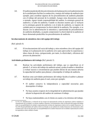 PLANEACIÓN DE UNA AUDITORÍA
DE ESTADOS FINANCIEROS

A4.

El auditor puede decidir discutir elementos de la planeación con la administración
de la entidad para facilitar la conducción y manejo del trabajo de auditoría (por
ejemplo, para coordinar algunos de los procedimientos de auditoría planeado
con el trabajo del personal de la entidad). Aunque estas discusiones ocurran
a menudo, siguen siendo responsabilidad del auditor, la estrategia general de
auditoría y el plan de auditoría. Cuando se discuten asuntos que se incluyen
en la estrategia general de auditoría o en el plan de auditoría, se requiere de
cuidado para no comprometer la efectividad de la auditoría. Por ejemplo, si se
discute con la administración la naturaleza y oportunidad de procedimientos
de auditoría detallados, se puede comprometer la efectividad de la auditoría al
hacer demasiado predecibles los procedimientos de auditoría.

Involucramiento de miembros clave del equipo del trabajo
(Ref: párrafo 4)
A5.

El involucramiento del socio del trabajo y otros miembros clave del equipo del
trabajo en la planeación de la auditoría sirve para aprovechar la experiencia e
ideas claras de éstos, enriqueciendo, por tanto, la efectividad y eﬁciencia del
proceso de planeación.3

Actividades preliminares del trabajo (Ref: párrafo 5)
A6.

Realizar las actividades preliminares del trabajo, que se especiﬁcan en el
párrafo 5, al inicio del trabajo de auditoría actual, ayuda al auditor a identiﬁcar
y evaluar sucesos o circunstancias que pueden afectar de una manera adversa
la capacidad del auditor para planear y desempeñar el trabajo de auditoría.

A7.

Realizar estas actividades preliminares del trabajo faculta al auditor a planear
un trabajo de auditoría para el cual, como por ejemplo:
El auditor conserve la independencia y capacidad necesarias para
desempeñar el trabajo.
No haya asuntos respecto de la integridad de la administración que puedan
afectar la disposición del auditor de continuar el trabajo.
No haya malentendidos con el cliente en cuanto a los términos del trabajo.

3

La NA 315, Identiﬁcación y evaluación de los riesgos de representación errónea de importancia relativa mediante el
entendimiento de la entidad y su entorno establece requisitos y da lineamientos sobre la discusión del equipo del trabajo
sobre la susceptibilidad de la entidad a representaciones erróneas de importancia relativa de los estados ﬁnancieros. La
NA 240, Responsabilidades del auditor relativas al fraude en una auditoría de estados ﬁnancieros da lineamientos sobre
el énfasis que se da en esta discusión a la susceptibilidad de los estados ﬁnancieros de la entidad a representación errónea
de importancia relativa debido a fraude.

© CAUB

231

NA 300

 