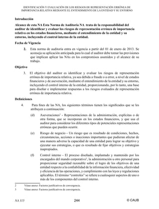 IDENTIFICACIÓN Y EVALUACIÓN DE LOS RIESGOS DE REPRESENTACIÓN ERRÓNEA DE
IMPORTANCIA RELATIVA MEDIANTE EL ENTENDIMIENTO DE LA ENTIDAD Y SU ENTORNO

Introducción
Alcance de esta NA Esta Norma de Auditoría NA trata de la responsabilidad del
auditor de identiﬁcar y evaluar los riesgos de representación errónea de importancia
relativa en los estados ﬁnancieros, mediante el entendimiento de la entidad y su
entorno, incluyendo el control interno de la entidad.
Fecha de Vigencia
2.

Esta norma de auditoría entra en vigencia a partir del 01 de enero de 2013. Se
aconseja su aplicación anticipada para lo cual el auditor debe tomar las previsiones
que implican aplicar las NAs en los compromisos asumidos y el alcance de su
trabajo.

Objetivo
3.

El objetivo del auditor es identiﬁcar y evaluar los riesgos de representación
errónea de importancia relativa, ya sea debida a fraude o a error, a nivel de estados
ﬁnancieros y de aseveración, mediante el entendimiento de la entidad y su entorno,
incluyendo el control interno de la entidad, proporcionando, por lo tanto, una base
para diseñar e implementar respuestas a los riesgos evaluados de representación
errónea de importancia relativa.

Deﬁniciones
4.

Para ﬁnes de las NA, los siguientes términos tienen los signiﬁcados que se les
atribuyen a continuación:
(d)

(e)

Riesgo de negocio - Un riesgo que es resultado de condiciones, hechos,
circunstancias, acciones o inacciones importantes que pudieran afectar de
una manera adversa la capacidad de una entidad para lograr su objetivo y
ejecutar sus estrategias, o que es resultado de ﬁjar objetivos y estrategias
inapropiados.

(f)

2
3

Aseveraciones2 - Representaciones de la administración, explícitas o de
otra forma, que se incorporan en los estados ﬁnancieros, y que usa el
auditor para considerar los diferentes tipos de potenciales representaciones
erróneas que pueden ocurrir.

Control interno - El proceso diseñado, implantado y mantenido por los
encargados del mando corporativo3, la administración u otro personal para
proporcionar seguridad razonable sobre el logro de los objetivos de una
entidad respecto a la conﬁabilidad de la información ﬁnanciera, efectividad
y eﬁciencia de las operaciones, y cumplimiento con las leyes y regulaciones
aplicables. El término “controles” se reﬁere a cualesquier aspectos de uno o
más de los componentes del control interno.

Véase anexo: Factores justiﬁcativos de convergencia.
Véase anexo: Factores justiﬁcativos de convergencia.

NA 315

244

© CAUB

 