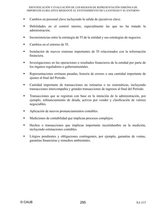 IDENTIFICACIÓN Y EVALUACIÓN DE LOS RIESGOS DE REPRESENTACIÓN ERRÓNEA DE
IMPORTANCIA RELATIVA MEDIANTE EL ENTENDIMIENTO DE LA ENTIDAD Y SU ENTORNO

Cambios en personal clave incluyendo la salida de ejecutivos clave.
Debilidades en el control interno, especialmente las que no ha tratado la
administración.
Inconsistencias entre la estrategia de TI de la entidad y sus estrategias de negocios.
Cambios en el entorno de TI.
Instalación de nuevos sistemas importantes de TI relacionados con la información
ﬁnanciera.
Investigaciones en las operaciones o resultados ﬁnancieros de la entidad por parte de
los órganos reguladores o gubernamentales.
Representaciones erróneas pasadas, historia de errores o una cantidad importante de
ajustes al ﬁnal del Período.
Cantidad importante de transacciones no rutinarias o no sistemáticas, incluyendo
transacciones intercompañia y grandes transacciones de ingresos al ﬁnal del Período.
Transacciones que se registran con base en la intención de la administración, por
ejemplo, reﬁnanciamiento de deuda, activos por vender y clasiﬁcación de valores
negociables.
Aplicación de nuevos pronunciamientos contables.
Mediciones de contabilidad que implican procesos complejos.
Hechos o transacciones que implican importante incertidumbre en la medición,
incluyendo estimaciones contables.
Litigios pendientes y obligaciones contingentes, por ejemplo, garantías de ventas,
garantías ﬁnancieras y remedios ambientales.

© CAUB

295

NA 315

 