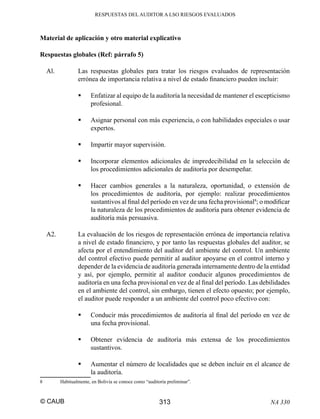 RESPUESTAS DEL AUDITOR A LSO RIESGOS EVALUADOS

Material de aplicación y otro material explicativo
Respuestas globales (Ref: párrafo 5)
Al.

Las respuestas globales para tratar los riesgos evaluados de representación
errónea de importancia relativa a nivel de estado ﬁnanciero pueden incluir:
Enfatizar al equipo de la auditoría la necesidad de mantener el escepticismo
profesional.
Asignar personal con más experiencia, o con habilidades especiales o usar
expertos.
Impartir mayor supervisión.
Incorporar elementos adicionales de impredecibilidad en la selección de
los procedimientos adicionales de auditoría por desempeñar.
Hacer cambios generales a la naturaleza, oportunidad, o extensión de
los procedimientos de auditoría, por ejemplo: realizar procedimientos
sustantivos al ﬁnal del período en vez de una fecha provisional8; o modiﬁcar
la naturaleza de los procedimientos de auditoría para obtener evidencia de
auditoría más persuasiva.

A2.

La evaluación de los riesgos de representación errónea de importancia relativa
a nivel de estado ﬁnanciero, y por tanto las respuestas globales del auditor, se
afecta por el entendimiento del auditor del ambiente del control. Un ambiente
del control efectivo puede permitir al auditor apoyarse en el control interno y
depender de la evidencia de auditoría generada internamente dentro de la entidad
y así, por ejemplo, permitir al auditor conducir algunos procedimientos de
auditoría en una fecha provisional en vez de al ﬁnal del período. Las debilidades
en el ambiente del control, sin embargo, tienen el efecto opuesto; por ejemplo,
el auditor puede responder a un ambiente del control poco efectivo con:
Conducir más procedimientos de auditoría al ﬁnal del período en vez de
una fecha provisional.
Obtener evidencia de auditoría más extensa de los procedimientos
sustantivos.
Aumentar el número de localidades que se deben incluir en el alcance de
la auditoría.

8

Habitualmente, en Bolivia se conoce como “auditoría preliminar”.

© CAUB

313

NA 330

 