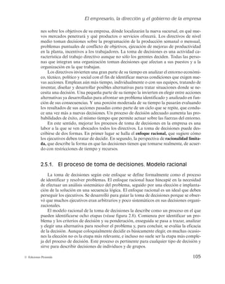 El empresario, la dirección y el gobierno de la empresa
105
© Ediciones Pirámide
nes sobre los objetivos de su empresa, dónde localizarán la nueva sucursal, en qué nue-
vos mercados penetrará y qué productos o servicios ofrecerá. Los directivos de nivel
medio toman decisiones sobre la programación de la producción semanal o mensual,
problemas puntuales de conflicto de objetivos, ejecución de mejoras de productividad
en la planta, incentivos a los trabajadores. La toma de decisiones es una actividad ca-
racterística del trabajo directivo aunque no sólo los gerentes deciden. Todas las perso-
nas que integran una organización toman decisiones que afectan a sus puestos y a la
organización en la que trabajan.
Los directivos invierten una gran parte de su tiempo en analizar el entorno económi-
co, técnico, político y social con el fin de identificar nuevas condiciones que exigen nue-
vas acciones. Emplean aún más tiempo, individualmente o con sus equipos, tratando de
inventar, diseñar y desarrollar posibles alternativas para tratar situaciones donde se ne-
cesita una decisión. Una pequeña parte de su tiempo la invierten en elegir entre acciones
alternativas ya desarrolladas para afrontar un problema identificado y analizado en fun-
ción de sus consecuencias. Y una porción moderada de su tiempo la pasarán evaluando
los resultados de sus acciones pasadas como parte de un ciclo que se repite, que condu-
ce una vez más a nuevas decisiones. Un proceso de decisión adecuado aumenta las pro-
babilidades de éxito, al mismo tiempo que permite actuar sobre las fuerzas del entorno.
En este sentido, mejorar los procesos de toma de decisiones en la empresa es una
labor a la que se ven abocados todos los directivos. La toma de decisiones puede des-
cribirse de dos formas. En primer lugar se halla el enfoque racional, que sugiere cómo
los ejecutivos deben tratar de decidir. En segundo, la perspectiva de racionalidad limita-
da, que describe la forma en que las decisiones tienen que tomarse realmente, de acuer-
do con restricciones de tiempo y recursos.
2.5.1. El proceso de toma de decisiones. Modelo racional
La toma de decisiones según este enfoque se define formalmente como el proceso
de identificar y resolver problemas. El enfoque racional hace hincapié en la necesidad
de efectuar un análisis sistemático del problema, seguido por una elección e implanta-
ción de la solución en una secuencia lógica. El enfoque racional es un ideal que deben
perseguir los ejecutivos. Se desarrolló para guiar la toma de decisiones porque se obser-
vó que muchos ejecutivos eran arbitrarios y poco sistemáticos en sus decisiones organi-
zacionales.
El modelo racional de la toma de decisiones la describe como un proceso en el que
pueden identificarse ocho etapas (véase figura 2.8). Comienza por identificar un pro-
blema y los criterios de decisión y su ponderación, enseguida se pasa a trazar, analizar
y elegir una alternativa para resolver el problema y, para concluir, se evalúa la eficacia
de la decisión. Aunque coloquialmente decidir es básicamente elegir, en muchas ocasio-
nes la elección no es la etapa más relevante, e incluso no suele ser la etapa más comple-
ja del proceso de decisión. Este proceso es pertinente para cualquier tipo de decisión y
sirve para describir decisiones de individuos y de grupos.
 