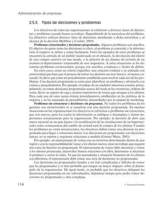 Administración de empresas
114 © Ediciones Pirámide
2.5.3. Tipos de decisiones y problemas
Los directivos de todas las organizaciones se enfrentan a diversas clases de decisio-
nes y problemas cuando hacen su trabajo. Dependiendo de la naturaleza del problema,
los directivos utilizan diversos tipos de decisiones atendiendo a dicha naturaleza y al
alcance de la decisión (Robbins y Coulter, 2005).
Problemas estructurados y decisiones programadas. Algunos problemas son sencillos.
El objetivo de quien toma las decisiones es claro, el problema es conocido y la informa-
ción al respecto se define y reúne fácilmente. Entre los ejemplos de estos problemas se
encuentra la entrada de un pedido inadecuado en el almacén, la devolución del cliente
de una compra anterior en una tienda, o la petición de un alumno de revisión de un
examen al departamento responsable de una asignatura. A estas situaciones se les de-
nomina problemas estructurados, porque son sencillos, cotidianos y fáciles de definir.
En estos casos, existe un criterio específico, una solución evidente o ya utilizada con
anterioridad que hace que el proceso de tomar esa decisión sea más breve o, al menos, co-
nocido. Es decir, que existe un procedimiento establecido para resolver cada uno de los pro-
blemas. Una decisión programada se toma para identificar un problema y afrontarlo con
rutinas y procedimientos. Por ejemplo, el trabajo de un vendedor minorista consiste, princi-
palmente, en tomar decisiones programadas acerca del stock en las estanterías, órdenes de
venta, llevar un registro de caja y montar expositores de ventas que atraigan a los clientes.
Para cada una de estas tareas existen procedimientos establecidos en las políticas de la
empresa y en los manuales de procedimiento desarrollados por la unidad de marketing.
Problemas sin estructurar y decisiones sin programar. No todos los problemas de los
gerentes son estructurados ni se resuelven con una decisión programada. En muchas
situaciones en las organizaciones los directivos se enfrentan a problemas sin estructurar,
que son nuevos, para los cuales la información es ambigua o incompleta y tienen im-
portantes consecuencias para la organización. Por ejemplo, la decisión de abrir una
nueva sucursal en un país lejano o la modificación de las instalaciones de un hipermer-
cado como consecuencia del cambio de actitud ante la compra de los clientes. Cuando
los problemas no están estructurados, los directivos deben tomar una decisión no pro-
gramada para llegar a soluciones únicas. Las decisiones no programadas son decisiones
únicas, no se repiten y requieren soluciones a medida (Gómez Mejía, 2003).
Por ejemplo, un representante de ventas con un territorio determinado dentro de una
región y con la responsabilidad de visitar a los clientes nuevos, tiene un trabajo que requiere
una toma de decisión no programada. El representante de ventas debe encontrar y visitar
a los clientes potenciales, desarrollar buenas relaciones con ellos, determinar si necesitan
el producto y cerrar la venta. Ya que las necesidades y situación financiera de los clientes
son diferentes, el representante debe tomar una serie de decisiones no programadas.
Las decisiones no programadas tienden a ser más complicadas y difíciles de tomar
que las programadas y es más probable que tengan un mayor impacto sobre el desem-
peño de la organización. De igual modo, es probable que los directivos deleguen las
decisiones programadas en sus subordinados, dejándose tiempo para poder tomar de-
cisiones no programadas y más complejas.
 