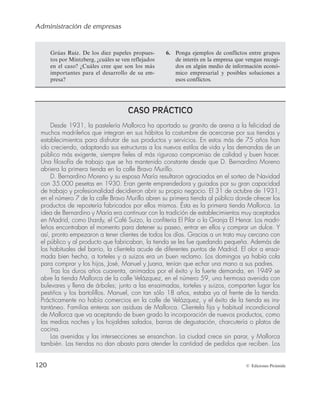 Administración de empresas
120 © Ediciones Pirámide
CASO PRÁCTICO
Desde 1931, la pastelería Mallorca ha aportado su granito de arena a la felicidad de
muchos madrileños que integran en sus hábitos la costumbre de acercarse por sus tiendas y
establecimientos para disfrutar de sus productos y servicios. En estos más de 75 años han
ido creciendo, adaptando sus estructuras a los nuevos estilos de vida y las demandas de un
público más exigente, siempre fieles al más riguroso compromiso de calidad y buen hacer.
Una filosofía de trabajo que se ha mantenido constante desde que D. Bernardino Moreno
abriera la primera tienda en la calle Bravo Murillo.
D. Bernardino Moreno y su esposa María resultaron agraciados en el sorteo de Navidad
con 35.000 pesetas en 1930. Eran gente emprendedora y guiados por su gran capacidad
de trabajo y profesionalidad decidieron abrir su propio negocio. El 31 de octubre de 1931,
en el número 7 de la calle Bravo Murillo abren su primera tienda al público donde ofrecer los
productos de repostería fabricados por ellos mismos. Ésta es la primera tienda Mallorca. La
idea de Bernardino y María era continuar con la tradición de establecimientos muy aceptados
en Madrid, como Lhardy, el Café Suizo, la confitería El Pilar o la Granja El Henar. Los madri-
leños encontraban el momento para detener su paseo, entrar en ellos y comprar un dulce. Y
así, pronto empezaron a tener clientes de todos los días. Gracias a un trato muy cercano con
el público y al producto que fabricaban, la tienda se les fue quedando pequeña. Además de
los habituales del barrio, la clientela acude de diferentes puntos de Madrid. El olor a ensai-
mada bien hecha, a torteles y a suizos era un buen reclamo. Los domingos ya había cola
para comprar y los hijos, José, Manuel y Juana, tenían que echar una mano a sus padres.
Tras los duros años cuarenta, animados por el éxito y la fuerte demanda, en 1949 se
abre la tienda Mallorca de la calle Velázquez, en el número 59, una hermosa avenida con
bulevares y llena de árboles; junto a las ensaimadas, torteles y suizos, comparten lugar los
pestiños y los bartolillos. Manuel, con tan sólo 18 años, estaba ya al frente de la tienda.
Prácticamente no había comercios en la calle de Velázquez, y el éxito de la tienda es ins-
tantáneo. Familias enteras son asiduas de Mallorca. Clientela fija y habitual incondicional
de Mallorca que va aceptando de buen grado la incorporación de nuevos productos, como
las medias noches y los hojaldres salados, barras de degustación, charcutería o platos de
cocina.
Las avenidas y las intersecciones se ensanchan. La ciudad crece sin parar, y Mallorca
también. Las tiendas no dan abasto para atender la cantidad de pedidos que reciben. Los
Grúas Ruiz. De los diez papeles propues-
tos por Mintzberg, ¿cuáles se ven reflejados
en el caso? ¿Cuáles cree que son los más
importantes para el desarrollo de su em-
presa?
6. Ponga ejemplos de conflictos entre grupos
de interés en la empresa que vengan recogi-
dos en algún medio de información econó-
mico empresarial y posibles soluciones a
esos conflictos.
 