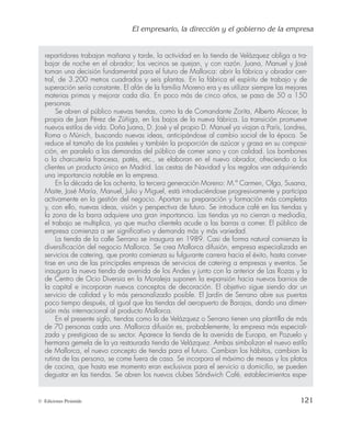 El empresario, la dirección y el gobierno de la empresa
121
© Ediciones Pirámide
repartidores trabajan mañana y tarde, la actividad en la tienda de Velázquez obliga a tra-
bajar de noche en el obrador; los vecinos se quejan, y con razón. Juana, Manuel y José
toman una decisión fundamental para el futuro de Mallorca: abrir la fábrica y obrador cen-
tral, de 3.200 metros cuadrados y seis plantas. En la fábrica el espíritu de trabajo y de
superación sería constante. El afán de la familia Moreno era y es utilizar siempre las mejores
materias primas y mejorar cada día. En poco más de cinco años, se pasa de 50 a 150
personas.
Se abren al público nuevas tiendas, como la de Comandante Zorita, Alberto Alcocer, la
propia de Juan Pérez de Zúñiga, en los bajos de la nueva fábrica. La transición promueve
nuevos estilos de vida. Doña Juana, D. José y el propio D. Manuel ya viajan a París, Londres,
Roma o Múnich, buscando nuevas ideas, anticipándose al cambio social de la época. Se
reduce el tamaño de los pasteles y también la proporción de azúcar y grasa en su composi-
ción, en paralelo a las demandas del público de comer sano y con calidad. Los bombones
o la charcutería francesa, patés, etc., se elaboran en el nuevo obrador, ofreciendo a los
clientes un producto único en Madrid. Las cestas de Navidad y los regalos van adquiriendo
una importancia notable en la empresa.
En la década de los ochenta, la tercera generación Moreno: M.ª Carmen, Olga, Susana,
Maite, José María, Manuel, Julio y Miguel, está introduciéndose progresivamente y participa
activamente en la gestión del negocio. Aportan su preparación y formación más completas
y, con ello, nuevas ideas, visión y perspectiva de futuro. Se introduce café en las tiendas y
la zona de la barra adquiere una gran importancia. Las tiendas ya no cierran a mediodía,
el trabajo se multiplica, ya que mucha clientela acude a las barras a comer. El público de
empresa comienza a ser significativo y demanda más y más variedad.
La tienda de la calle Serrano se inaugura en 1989. Casi de forma natural comienza la
diversificación del negocio Mallorca. Se crea Mallorca difusión, empresa especializada en
servicios de catering, que pronto comienza su fulgurante carrera hacia el éxito, hasta conver-
tirse en una de las principales empresas de servicios de catering a empresas y eventos. Se
inaugura la nueva tienda de avenida de los Andes y junto con la anterior de Las Rozas y la
de Centro de Ocio Diversia en la Moraleja suponen la expansión hacia nuevos barrios de
la capital e incorporan nuevos conceptos de decoración. El objetivo sigue siendo dar un
servicio de calidad y lo más personalizado posible. El Jardín de Serrano abre sus puertas
poco tiempo después, al igual que las tiendas del aeropuerto de Barajas, dando una dimen-
sión más internacional al producto Mallorca.
En el presente siglo, tiendas como la de Velázquez o Serrano tienen una plantilla de más
de 70 personas cada una. Mallorca difusión es, probablemente, la empresa más especiali-
zada y prestigiosa de su sector. Aparece la tienda de la avenida de Europa, en Pozuelo y
hermana gemela de la ya restaurada tienda de Velázquez. Ambas simbolizan el nuevo estilo
de Mallorca, el nuevo concepto de tienda para el futuro. Cambian los hábitos, cambian la
rutina de las persona, se come fuera de casa. Se incorpora el máximo de mesas y los platos
de cocina, que hasta ese momento eran exclusivos para el servicio a domicilio, se pueden
degustar en las tiendas. Se abren los nuevos clubes Sándwich Café, establecimientos espe-
 