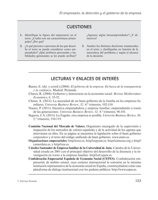 El empresario, la dirección y el gobierno de la empresa
123
© Ediciones Pirámide
CUESTIONES
1. Identifique la figura del empresario en el
texto. ¿Cuáles son sus características princi-
pales? ¿Por qué?
2. ¿A qué persona o personas de las que descri-
be el texto se puede considerar como em-
prendedor? ¿Qué atributos personales y ha-
bilidades gerenciales se les puede atribuir?
¿Aparece algún intraemprendedor? ¿Y di-
rectivos?
3. Analice las distintas decisiones enumeradas
en el texto y clasifíquelas en función de la
naturaleza del problema y según el alcance
de la decisión.
LECTURAS Y ENLACES DE INTERÉS
Bueno, E. (dir. y coord.) (2004): El gobierno de la empresa. En busca de la transparencia
y la confianza. Madrid: Pirámide.
Chaves, R. (2004): Gobierno y democracia en la economía social. Revista Mediterráneo
Económico, 6, 35-52.
Chiner, A. (2011): La necesidad de un buen gobierno de la familia en las empresas fa-
miliares. Universia Business Review, 32, 4.º trimestre, 102-110.
Nueno, P. (2011): Iniciativa emprendedora y empresa familiar; emprendiendo a través
de las generaciones. Universia Business Review, 32, 4.º trimestre, 96-101.
Segarra, J. A. (2011): La Fageda: otra empresa es posible. Universia Business Review, 30,
2.º trimestre, 110-119.
Comisión Nacional del Mercado de Valores. Organismo encargado de la supervisión e
inspección de los mercados de valores españoles y de la actividad de los agentes que
intervienen en ellos. En su página se encuentra la legislación sobre el buen gobierno
corporativo y el texto del código unificado de buen gobierno. www.cnmv.es.
Organizaciones empresariales: http//ceoe.es; http//cepyme.es; http//cámaras.org y http//
camerdata.es. y http//cea.es.
Cátedra Santander de Empresa familiar de la Universidad de Jaén. Cátedra de la Univer-
sidad creada en 2001 con el principal objetivo del desarrollo de la docencia y la in-
vestigación en torno a la empresa familiar. http//cef.ujaen.es.
Confederación Empresarial Española de Economía Social (CEPES). Confederación em-
presarial, de ámbito estatal, cuyo carácter intersectorial la convierte en la máxima
institución representativa de la economía social en España, constituyéndose como una
plataforma de diálogo institucional con los poderes públicos. http://www.cepes.es.
 