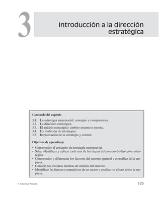 Introducción a la dirección
estratégica
3
125
© Ediciones Pirámide
Contenido del capítulo
3.1. La estrategia empresarial: concepto y componentes.
3.2. La dirección estratégica.
3.3. El análisis estratégico: ámbito externo e interno.
3.4. Formulación de estrategias.
3.5. Implantación de la estrategia y control.
Objetivos de aprendizaje
r $PNQSFOEFSFMDPODFQUPEFFTUSBUFHJBFNQSFTBSJBM
r 4BCFSJEFOUJGJDBSZBQMJDBSDBEBVOBEFMBTFUBQBTEFMQSPDFTPEFEJSFDDJÓOFTUSB-
tégica.
r $PNQSFOEFSZEJGFSFODJBSMPTGBDUPSFTEFMFOUPSOPHFOFSBMZFTQFDÎGJDPEFMBFN-
presa.
r $POPDFSMBTEJTUJOUBTUÊDOJDBTEFBOÃMJTJTEFMFOUPSOP
r *EFOUJGJDBSMBTGVFS[BTDPNQFUJUJWBTEFVOTFDUPSZBOBMJ[BSTVFGFDUPTPCSFMBFN-
presa.
 