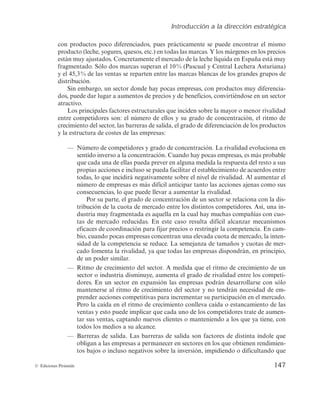 Introducción a la dirección estratégica
147
© Ediciones Pirámide
DPOQSPEVDUPTQPDPEJGFSFODJBEPT
QVFTQSÃDUJDBNFOUFTFQVFEFFODPOUSBSFMNJTNP
QSPEVDUP	MFDIF
ZPHVSFT
RVFTPT
FUD
FOUPEBTMBTNBSDBT:MPTNÃSHFOFTFOMPTQSFDJPT
FTUÃONVZBKVTUBEPT$PODSFUBNFOUFFMNFSDBEPEFMBMFDIFMÎRVJEBFOTQBÒBFTUÃNVZ
GSBHNFOUBEP4ÓMPEPTNBSDBTTVQFSBOFM	1BTDVBMZ$FOUSBM-FDIFSBTUVSJBOB

ZFM
EFMBTWFOUBTTFSFQBSUFOFOUSFMBTNBSDBTCMBODBTEFMPTHSBOEFTHSVQPTEF
distribución.
4JOFNCBSHP
VOTFDUPSEPOEFIBZQPDBTFNQSFTBT
DPOQSPEVDUPTNVZEJGFSFODJB-
EPT
QVFEFEBSMVHBSBBVNFOUPTEFQSFDJPTZEFCFOFGJDJPT
DPOWJSUJÊOEPTFFOVOTFDUPS
BUSBDUJWP
-PTQSJODJQBMFTGBDUPSFTFTUSVDUVSBMFTRVFJODJEFOTPCSFMBNBZPSPNFOPSSJWBMJEBE
FOUSFDPNQFUJEPSFTTPOFMOÙNFSPEFFMMPTZTVHSBEPEFDPODFOUSBDJÓO
FMSJUNPEF
DSFDJNJFOUPEFMTFDUPS
MBTCBSSFSBTEFTBMJEB
FMHSBEPEFEJGFSFODJBDJÓOEFMPTQSPEVDUPT
y la estructura de costes de las empresas:
‡ /ÙNFSPEFDPNQFUJEPSFTZHSBEPEFDPODFOUSBDJÓO-BSJWBMJEBEFWPMVDJPOBFO
TFOUJEPJOWFSTPBMBDPODFOUSBDJÓO$VBOEPIBZQPDBTFNQSFTBT
FTNÃTQSPCBCMF
RVFDBEBVOBEFFMMBTQVFEBQSFWFSFOBMHVOBNFEJEBMBSFTQVFTUBEFMSFTUPBTVT
QSPQJBTBDDJPOFTFJODMVTPTFQVFEBGBDJMJUBSFMFTUBCMFDJNJFOUPEFBDVFSEPTFOUSF
UPEBT
MPRVFJODJEJSÃOFHBUJWBNFOUFTPCSFFMOJWFMEFSJWBMJEBEMBVNFOUBSFM
OÙNFSPEFFNQSFTBTFTNÃTEJGÎDJMBOUJDJQBSUBOUPMBTBDDJPOFTBKFOBTDPNPTVT
DPOTFDVFODJBT
MPRVFQVFEFMMFWBSBBVNFOUBSMBSJWBMJEBE
Por su parte, el grado de concentración de un sector se relaciona con la dis-
USJCVDJÓOEFMBDVPUBEFNFSDBEPFOUSFMPTEJTUJOUPTDPNQFUJEPSFTTÎ
VOBJO-
EVTUSJBNVZGSBHNFOUBEBFTBRVFMMBFOMBDVBMIBZNVDIBTDPNQBÒÎBTDPODVP-
UBT EF NFSDBEP SFEVDJEBT O FTUF DBTP SFTVMUB EJGÎDJM BMDBO[BS NFDBOJTNPT
FGJDBDFTEFDPPSEJOBDJÓOQBSBGJKBSQSFDJPTPSFTUSJOHJSMBDPNQFUFODJBODBN-
CJP
DVBOEPQPDBTFNQSFTBTDPODFOUSBOVOBFMFWBEBDVPUBEFNFSDBEP
MBJOUFO-
TJEBEEFMBDPNQFUFODJBTFSFEVDF-BTFNFKBO[BEFUBNBÒPTZDVPUBTEFNFS-
DBEPGPNFOUBMBSJWBMJEBE
ZBRVFUPEBTMBTFNQSFTBTEJTQPOESÃO
FOQSJODJQJP

de un poder similar.
‡ 3JUNPEFDSFDJNJFOUPEFMTFDUPSNFEJEBRVFFMSJUNPEFDSFDJNJFOUPEFVO
TFDUPSPJOEVTUSJBEJTNJOVZF
BVNFOUBFMHSBEPEFSJWBMJEBEFOUSFMPTDPNQFUJ-
dores. En un sector en expansión las empresas podrán desarrollarse con sólo
mantenerse al ritmo de crecimiento del sector y no tendrán necesidad de em-
QSFOEFSBDDJPOFTDPNQFUJUJWBTQBSBJODSFNFOUBSTVQBSUJDJQBDJÓOFOFMNFSDBEP
1FSPMBDBÎEBFOFMSJUNPEFDSFDJNJFOUPDPOMMFWBDBÎEBPFTUBODBNJFOUPEFMBT
WFOUBTZFTUPQVFEFJNQMJDBSRVFDBEBVOPEFMPTDPNQFUJEPSFTUSBUFEFBVNFO-
UBSTVTWFOUBT
DBQUBOEPOVFWPTDMJFOUFTPNBOUFOJFOEPBMPTRVFZBUJFOF
DPO
todos los medios a su alcance.
‡ #BSSFSBTEFTBMJEB-BTCBSSFSBTEFTBMJEBTPOGBDUPSFTEFEJTUJOUBÎOEPMFRVF
PCMJHBOBMBTFNQSFTBTBQFSNBOFDFSFOTFDUPSFTFOMPTRVFPCUJFOFOSFOEJNJFO-
UPTCBKPTPJODMVTPOFHBUJWPTTPCSFMBJOWFSTJÓO
JNQJEJFOEPPEJGJDVMUBOEPRVF
 